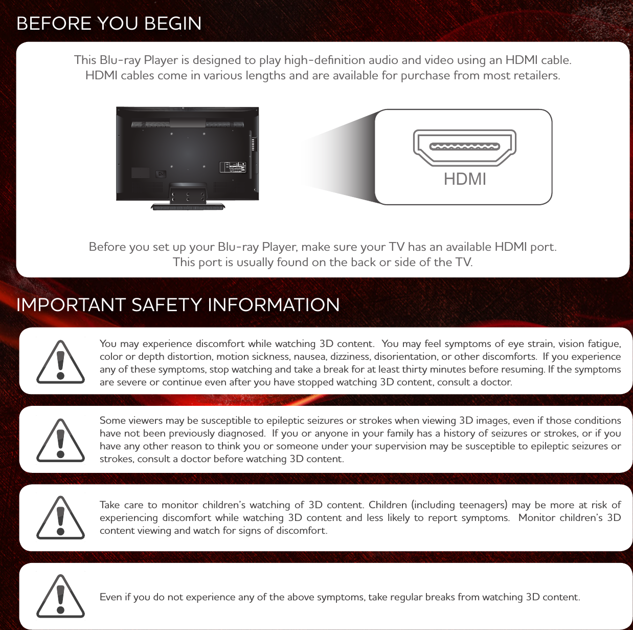 BEFORE YOU BEGINIMPORTANT SAFETY INFORMATIONYou may experience discomfort while watching 3D content. You may feel symptoms of eye strain, vision fatigue, color or depth distortion, motion sickness, nausea, dizziness, disorientation, or other discomforts. If you experience any of these symptoms, stop watching and take a break for at least thirty minutes before resuming. If the symptoms are severe or continue even after you have stopped watching 3D content, consult a doctor. Take care to monitor children’s watching of 3D content. Children (including teenagers) may be more at risk of experiencing discomfort while watching 3D content and less likely to report symptoms. Monitor children’s 3D content viewing and watch for signs of discomfort. Some viewers may be susceptible to epileptic seizures or strokes when viewing 3D images, even if those conditions have not been previously diagnosed. If you or anyone in your family has a history of seizures or strokes, or if you have any other reason to think you or someone under your supervision may be susceptible to epileptic seizures or strokes, consult a doctor before watching 3D content.Even if you do not experience any of the above symptoms, take regular breaks from watching 3D content.Before you set up your Blu-ray Player, make sure your TV has an available HDMI port. This port is usually found on the back or side of the TV.This Blu-ray Player is designed to play high-definition audio and video using an HDMI cable. HDMI cables come in various lengths and are available for purchase from most retailers.HDMI
