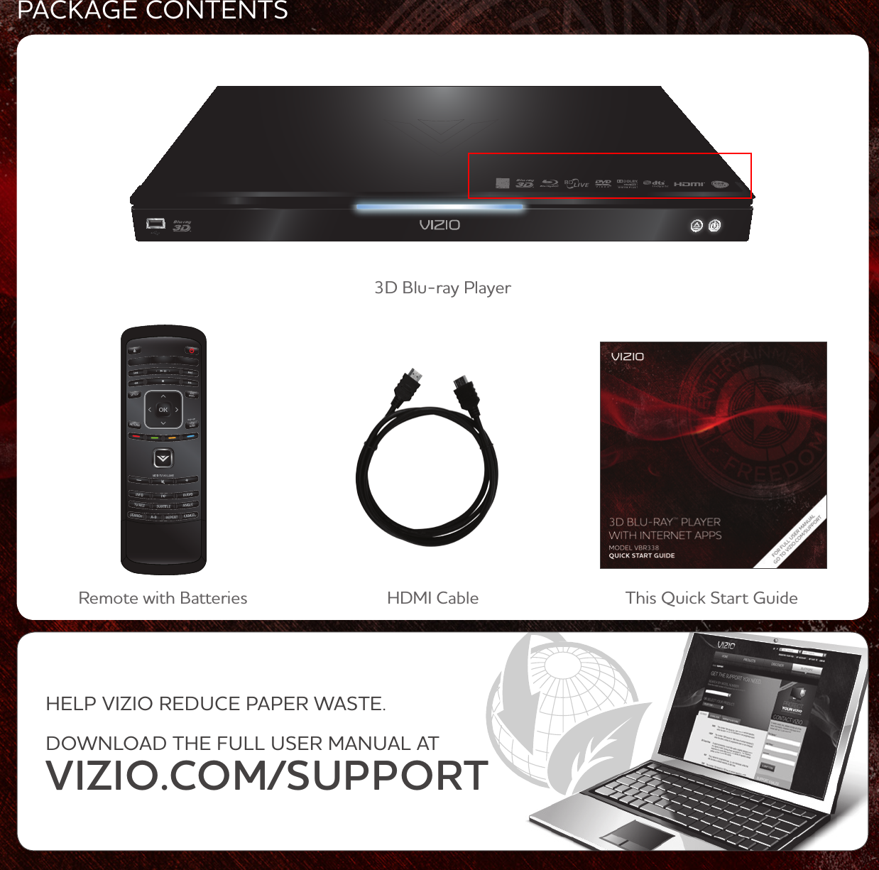 PACKAGE CONTENTS3D Blu-ray PlayerRemote with Batteries This Quick Start GuideHELP VIZIO REDUCE PAPER WASTE. DOWNLOAD THE FULL USER MANUAL ATVIZIO.COM/SUPPORTHDMI Cable