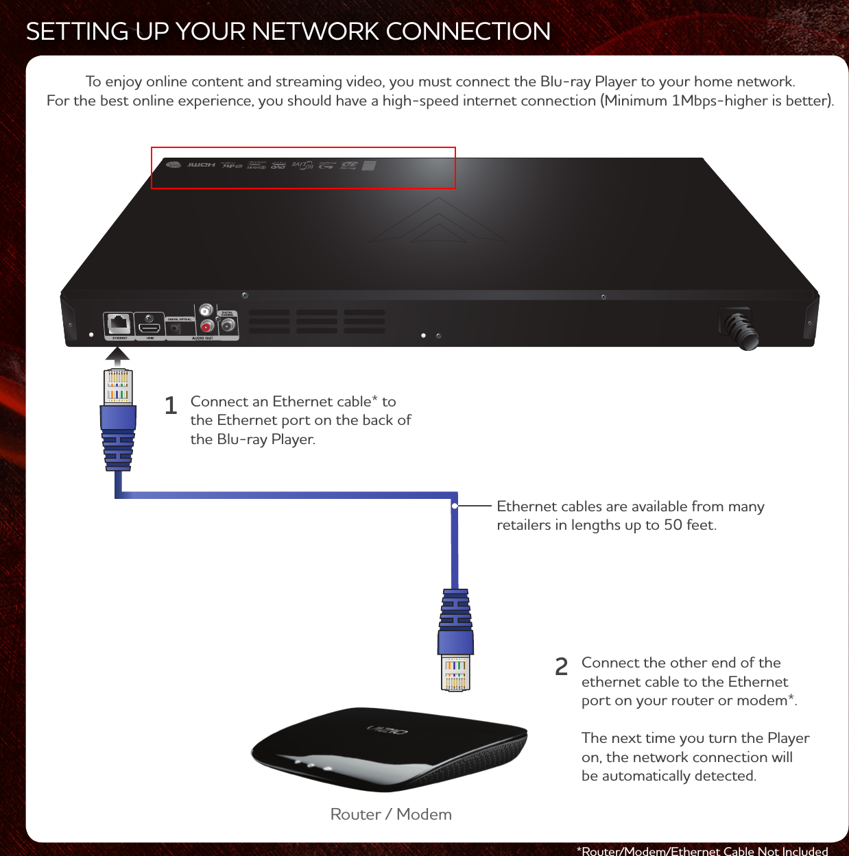 *Router/Modem/Ethernet Cable Not IncludedSETTING UP YOUR NETWORK CONNECTIONTo enjoy online content and streaming video, you must connect the Blu-ray Player to your home network. For the best online experience, you should have a high-speed internet connection (Minimum 1Mbps-higher is better). Connect an Ethernet cable* to the Ethernet port on the back of the Blu-ray Player.Ethernet cables are available from many retailers in lengths up to 50 feet. Router / Modem1Connect the other end of the ethernet cable to the Ethernet port on your router or modem*. The next time you turn the Player on, the network connection will be automatically detected.2