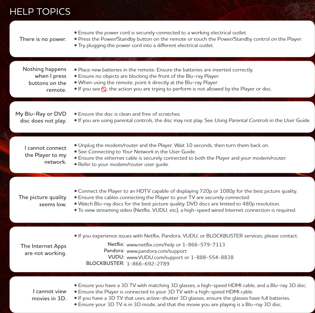 My Blu-Ray or DVD disc does not play. Using Parental Controls in the User Guide.I cannot connect the Player to my network. Connecting to Your Netork in the User Guide. There is no power. HELP TOPICSThe picture quality seems low. Nothing happens when I press buttons on the remote. The Internet Apps are not working. .pandora.com/support .VUDU.com/support or 1-888-554-8838 Netflix: Pandora: VUDU: BLOCKBUSTER:I cannot view movies in 3D. 