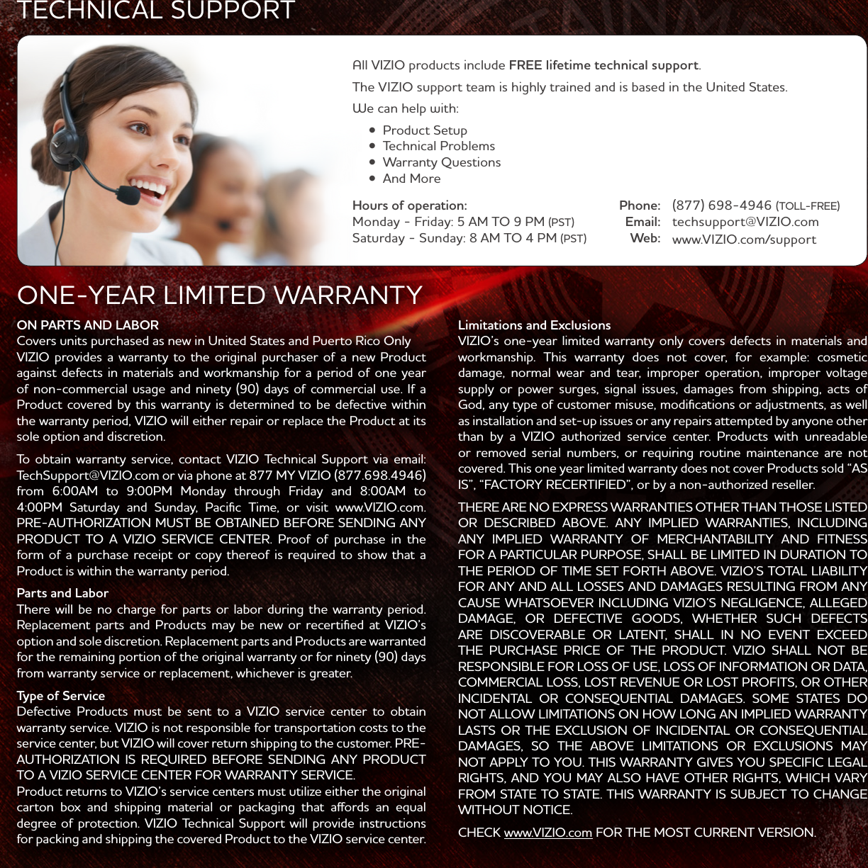 ON PARTS AND LABORCovers units purchased as ne in United States and Puerto Rico OnlyVIZIO provides a arranty to the original purchaser of a ne Product against defects in materials and orkmanship for a period of one year Product covered by this arranty is determined to be defective ithin the arranty period, VIZIO ill either repair or replace the Product at its sole option and discretion. PRE-UTHORIZTION MUST BE OBTINED BEFORE SENDING NY PRODUCT TO VIZIO SERVICE CENTER. Proof of purchase in the Product is ithin the arranty period.Parts and LaborThere ill be no charge for parts or labor during the arranty period. Replacement parts and Products may be ne or recertified at VIZIO’s option and sole discretion. Replacement parts and Products are arranted from arranty service or replacement, hichever is greater.Type of ServiceDefective Products must be sent to a VIZIO service center to obtain arranty service. VIZIO is not responsible for transportation costs to the service center, but VIZIO ill cover return shipping to the customer. PRE-UTHORIZTION IS REQUIRED BEFORE SENDING NY PRODUCT TO VIZIO SERVICE CENTER FOR RRNTY SERVICE.Product returns to VIZIO’s service centers must utilize either the original degree of protection. VIZIO Technical Support ill provide instructions for packing and shipping the covered Product to the VIZIO service center.ONE-YER LIMITED RRNTYLimitations and ExclusionsVIZIO’s one-year limited arranty only covers defects in materials and damage, normal ear and tear, improper operation, improper voltage supply or poer surges, signal issues, damages from shipping, acts of God, any type of customer misuse, modifications or adjustments, as ell as installation and set-up issues or any repairs attempted by anyone other than by a VIZIO authorized service center. Products ith unreadable covered. This one year limited arranty does not cover Products sold “S IS”, “FCTORY RECERTIFIED”, or by a non-authorized reseller.THERE RE NO EXPRESS RRNTIES OTHER THN THOSE LISTED OR DESCRIBED BOVE. NY IMPLIED RRNTIES, INCLUDING NY IMPLIED RRNTY OF MERCHNTBILITY ND FITNESS FOR PRTICULR PURPOSE, SHLL BE LIMITED IN DURTION TO THE PERIOD OF TIME SET FORTH BOVE. VIZIO’S TOTL LIBILITY FOR NY ND LL LOSSES ND DMGES RESULTING FROM NY CUSE HTSOEVER INCLUDING VIZIO’S NEGLIGENCE, LLEGED DMGE, OR DEFECTIVE GOODS, HETHER SUCH DEFECTS RE DISCOVERBLE OR LTENT, SHLL IN NO EVENT EXCEED THE PURCHSE PRICE OF THE PRODUCT. VIZIO SHLL NOT BE RESPONSIBLE FOR LOSS OF USE, LOSS OF INFORMTION OR DT, COMMERCIL LOSS, LOST REVENUE OR LOST PROFITS, OR OTHER INCIDENTL OR CONSEQUENTIL DMGES. SOME STTES DO NOT LLO LIMITTIONS ON HO LONG N IMPLIED RRNTY LSTS OR THE EXCLUSION OF INCIDENTL OR CONSEQUENTIL DMGES, SO THE BOVE LIMITTIONS OR EXCLUSIONS MY NOT PPLY TO YOU. THIS RRNTY GIVES YOU SPECIFIC LEGL RIGHTS, ND YOU MY LSO HVE OTHER RIGHTS, HICH VRY FROM STTE TO STTE. THIS RRNTY IS SUBJECT TO CHNGE ITHOUT NOTICE. CHECK .VIZIO.com FOR THE MOST CURRENT VERSION.All VIZIO products include FREE lifetime technical support. The VIZIO support team is highly trained and is based in the United States.Phone:Email:Web:(TOLL-FREE)techsupport@VIZIO.com.VIZIO.com/supportHours of operation: Monday - Friday(PST)Saturday - Sunday(PST)TECHNICL SUPPORT