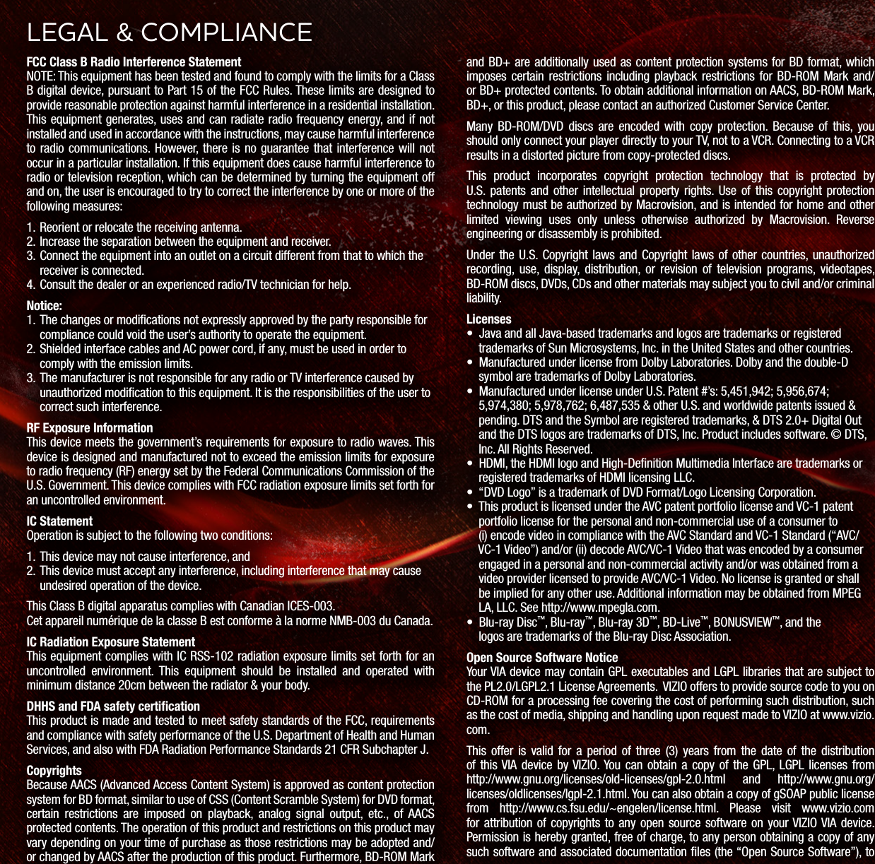 FCC Class B Radio Interference StatementNOTE: This equipment has been tested and found to comply with the limits for a Class B digital device, pursuant to Part 15 of the FCC Rules. These limits are designed to provide reasonable protection against harmful interference in a residential installation. This equipment generates, uses and can radiate radio frequency energy, and if not installed and used in accordance with the instructions, may cause harmful interference to radio communications. However, there is no guarantee that interference will not occur in a particular installation. If this equipment does cause harmful interference to radio or television reception, which can be determined by turning the equipment off and on, the user is encouraged to try to correct the interference by one or more of the following measures:1. Reorient or relocate the receiving antenna.2. Increase the separation between the equipment and receiver.3. Connect the equipment into an outlet on a circuit different from that to which the receiver is connected.4. Consult the dealer or an experienced radio/TV technician for help.Notice:1. The changes or modifications not expressly approved by the party responsible for compliance could void the user’s authority to operate the equipment.2. Shielded interface cables and AC power cord, if any, must be used in order to comply with the emission limits.3. The manufacturer is not responsible for any radio or TV interference caused by unauthorized modification to this equipment. It is the responsibilities of the user to correct such interference.RF Exposure InformationThis device meets the government’s requirements for exposure to radio waves. This device is designed and manufactured not to exceed the emission limits for exposure to radio frequency (RF) energy set by the Federal Communications Commission of the U.S. Government. This device complies with FCC radiation exposure limits set forth for an uncontrolled environment.IC StatementOperation is subject to the following two conditions: 1. This device may not cause interference, and2. This device must accept any interference, including interference that may cause undesired operation of the device.This Class B digital apparatus complies with Canadian ICES-003.Cet appareil numérique de la classe B est conforme à la norme NMB-003 du Canada.IC Radiation Exposure StatementThis equipment complies with IC RSS-102 radiation exposure limits set forth for an uncontrolled environment. This equipment should be installed and operated with minimum distance 20cm between the radiator & your body.DHHS and FDA safety certificationThis product is made and tested to meet safety standards of the FCC, requirements and compliance with safety performance of the U.S. Department of Health and Human Services, and also with FDA Radiation Performance Standards 21 CFR Subchapter J.CopyrightsBecause AACS (Advanced Access Content System) is approved as content protection system for BD format, similar to use of CSS (Content Scramble System) for DVD format, certain restrictions are imposed on playback, analog signal output, etc., of AACS protected contents. The operation of this product and restrictions on this product may vary depending on your time of purchase as those restrictions may be adopted and/or changed by AACS after the production of this product. Furthermore, BD-ROM Mark and BD+ are additionally used as content protection systems for BD format, which imposes certain restrictions including playback restrictions for BD-ROM Mark and/or BD+ protected contents. To obtain additional information on AACS, BD-ROM Mark, BD+, or this product, please contact an authorized Customer Service Center.Many BD-ROM/DVD discs are encoded with copy protection. Because of this, you should only connect your player directly to your TV, not to a VCR. Connecting to a VCR results in a distorted picture from copy-protected discs.This product incorporates copyright protection technology that is protected by U.S. patents and other intellectual property rights. Use of this copyright protection technology must be authorized by Macrovision, and is intended for home and other limited viewing uses only unless otherwise authorized by Macrovision. Reverse engineering or disassembly is prohibited.Under the U.S. Copyright laws and Copyright laws of other countries, unauthorized recording, use, display, distribution, or revision of television programs, videotapes, BD-ROM discs, DVDs, CDs and other materials may subject you to civil and/or criminal liability.Licenses• Java and all Java-based trademarks and logos are trademarks or registered trademarks of Sun Microsystems, Inc. in the United States and other countries.• Manufactured under license from Dolby Laboratories. Dolby and the double-D symbol are trademarks of Dolby Laboratories.• Manufactured under license under U.S. Patent #’s: 5,451,942; 5,956,674; 5,974,380; 5,978,762; 6,487,535 & other U.S. and worldwide patents issued & pending. DTS and the Symbol are registered trademarks, & DTS 2.0+ Digital Out and the DTS logos are trademarks of DTS, Inc. Product includes software. © DTS, Inc. All Rights Reserved.• HDMI, the HDMI logo and High-Denition Multimedia Interface are trademarks or registered trademarks of HDMI licensing LLC. • “DVD Logo” is a trademark of DVD Format/Logo Licensing Corporation. • This product is licensed under the AVC patent portfolio license and VC-1 patent portfolio license for the personal and non-commercial use of a consumer to (i) encode video in compliance with the AVC Standard and VC-1 Standard (“AVC/ VC-1 Video”) and/or (ii) decode AVC/VC-1 Video that was encoded by a consumer engaged in a personal and non-commercial activity and/or was obtained from a video provider licensed to provide AVC/VC-1 Video. No license is granted or shall be implied for any other use. Additional information may be obtained from MPEG LA, LLC. See http://www.mpegla.com. • Blu-ray Disc™, Blu-ray™, Blu-ray 3D™, BD-Live™, BONUSVIEW™, and the logos are trademarks of the Blu-ray Disc Association.Open Source Software NoticeYour VIA device may contain GPL executables and LGPL libraries that are subject to the PL2.0/LGPL2.1 License Agreements. VIZIO offers to provide source code to you on CD-ROM for a processing fee covering the cost of performing such distribution, such as the cost of media, shipping and handling upon request made to VIZIO at www.vizio.com.This offer is valid for a period of three (3) years from the date of the distribution of this VIA device by VIZIO. You can obtain a copy of the GPL, LGPL licenses from http://www.gnu.org/licenses/old-licenses/gpl-2.0.html and http://www.gnu.org/licenses/oldlicenses/lgpl-2.1.html. You can also obtain a copy of gSOAP public license from http://www.cs.fsu.edu/~engelen/license.html. Please visit www.vizio.com for attribution of copyrights to any open source software on your VIZIO VIA device. Permission is hereby granted, free of charge, to any person obtaining a copy of any such software and associated documentation les (the “Open Source Software”), to LEGL & COMPLINCE