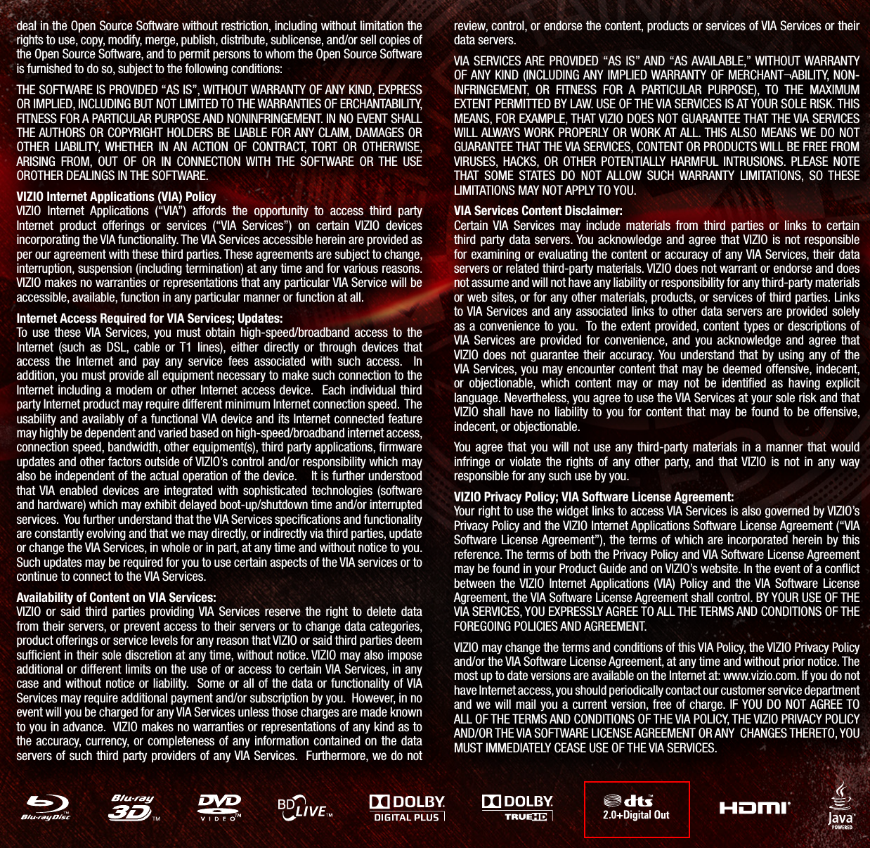 deal in the Open Source Software without restriction, including without limitation the rights to use, copy, modify, merge, publish, distribute, sublicense, and/or sell copies of the Open Source Software, and to permit persons to whom the Open Source Software is furnished to do so, subject to the following conditions:THE SOFTWARE IS PROVIDED “AS IS”, WITHOUT WARRANTY OF ANY KIND, EXPRESS OR IMPLIED, INCLUDING BUT NOT LIMITED TO THE WARRANTIES OF ERCHANTABILITY, FITNESS FOR A PARTICULAR PURPOSE AND NONINFRINGEMENT. IN NO EVENT SHALL THE AUTHORS OR COPYRIGHT HOLDERS BE LIABLE FOR ANY CLAIM, DAMAGES OR OTHER LIABILITY, WHETHER IN AN ACTION OF CONTRACT, TORT OR OTHERWISE, ARISING FROM, OUT OF OR IN CONNECTION WITH THE SOFTWARE OR THE USE OROTHER DEALINGS IN THE SOFTWARE.VIZIO Internet Applications (VIA) PolicyVIZIO Internet Applications (“VIA”) affords the opportunity to access third party Internet product offerings or services (“VIA Services”) on certain VIZIO devices incorporating the VIA functionality. The VIA Services accessible herein are provided as per our agreement with these third parties. These agreements are subject to change, interruption, suspension (including termination) at any time and for various reasons. VIZIO makes no warranties or representations that any particular VIA Service will be accessible, available, function in any particular manner or function at all. Internet Access Required for VIA Services; Updates:To use these VIA Services, you must obtain high-speed/broadband access to the Internet (such as DSL, cable or T1 lines), either directly or through devices that access the Internet and pay any service fees associated with such access. In addition, you must provide all equipment necessary to make such connection to the Internet including a modem or other Internet access device. Each individual third party Internet product may require different minimum Internet connection speed. The usability and availably of a functional VIA device and its Internet connected feature may highly be dependent and varied based on high-speed/broadband internet access, connection speed, bandwidth, other equipment(s), third party applications, firmware updates and other factors outside of VIZIO’s control and/or responsibility which may also be independent of the actual operation of the device. It is further understood that VIA enabled devices are integrated with sophisticated technologies (software and hardware) which may exhibit delayed boot-up/shutdown time and/or interrupted services. You further understand that the VIA Services specifications and functionality are constantly evolving and that we may directly, or indirectly via third parties, update or change the VIA Services, in whole or in part, at any time and without notice to you. Such updates may be required for you to use certain aspects of the VIA services or to continue to connect to the VIA Services. Availability of Content on VIA Services:VIZIO or said third parties providing VIA Services reserve the right to delete data from their servers, or prevent access to their servers or to change data categories, product offerings or service levels for any reason that VIZIO or said third parties deem sufcient in their sole discretion at any time, without notice. VIZIO may also impose additional or different limits on the use of or access to certain VIA Services, in any case and without notice or liability. Some or all of the data or functionality of VIA Services may require additional payment and/or subscription by you. However, in no event will you be charged for any VIA Services unless those charges are made known to you in advance. VIZIO makes no warranties or representations of any kind as to the accuracy, currency, or completeness of any information contained on the data servers of such third party providers of any VIA Services. Furthermore, we do not review, control, or endorse the content, products or services of VIA Services or their data servers. VIA SERVICES ARE PROVIDED “AS IS” AND “AS AVAILABLE,” WITHOUT WARRANTY OF ANY KIND (INCLUDING ANY IMPLIED WARRANTY OF MERCHANT¬ABILITY, NON-INFRINGEMENT, OR FITNESS FOR A PARTICULAR PURPOSE), TO THE MAXIMUM EXTENT PERMITTED BY LAW. USE OF THE VIA SERVICES IS AT YOUR SOLE RISK. THIS MEANS, FOR EXAMPLE, THAT VIZIO DOES NOT GUARANTEE THAT THE VIA SERVICES WILL ALWAYS WORK PROPERLY OR WORK AT ALL. THIS ALSO MEANS WE DO NOT GUARANTEE THAT THE VIA SERVICES, CONTENT OR PRODUCTS WILL BE FREE FROM VIRUSES, HACKS, OR OTHER POTENTIALLY HARMFUL INTRUSIONS. PLEASE NOTE THAT SOME STATES DO NOT ALLOW SUCH WARRANTY LIMITATIONS, SO THESE LIMITATIONS MAY NOT APPLY TO YOU.VIA Services Content Disclaimer: Certain VIA Services may include materials from third parties or links to certain third party data servers. You acknowledge and agree that VIZIO is not responsible for examining or evaluating the content or accuracy of any VIA Services, their data servers or related third-party materials. VIZIO does not warrant or endorse and does not assume and will not have any liability or responsibility for any third-party materials or web sites, or for any other materials, products, or services of third parties. Links to VIA Services and any associated links to other data servers are provided solely as a convenience to you. To the extent provided, content types or descriptions of VIA Services are provided for convenience, and you acknowledge and agree that VIZIO does not guarantee their accuracy. You understand that by using any of the VIA Services, you may encounter content that may be deemed offensive, indecent, or objectionable, which content may or may not be identified as having explicit language. Nevertheless, you agree to use the VIA Services at your sole risk and that VIZIO shall have no liability to you for content that may be found to be offensive, indecent, or objectionable. You agree that you will not use any third-party materials in a manner that would infringe or violate the rights of any other party, and that VIZIO is not in any way responsible for any such use by you.VIZIO Privacy Policy; VIA Software License Agreement:Your right to use the widget links to access VIA Services is also governed by VIZIO’s Privacy Policy and the VIZIO Internet Applications Software License Agreement (“VIA Software License Agreement”), the terms of which are incorporated herein by this reference. The terms of both the Privacy Policy and VIA Software License Agreement may be found in your Product Guide and on VIZIO’s website. In the event of a conict between the VIZIO Internet Applications (VIA) Policy and the VIA Software License Agreement, the VIA Software License Agreement shall control. BY YOUR USE OF THE VIA SERVICES, YOU EXPRESSLY AGREE TO ALL THE TERMS AND CONDITIONS OF THE FOREGOING POLICIES AND AGREEMENT.VIZIO may change the terms and conditions of this VIA Policy, the VIZIO Privacy Policy and/or the VIA Software License Agreement, at any time and without prior notice. The most up to date versions are available on the Internet at: www.vizio.com. If you do not have Internet access, you should periodically contact our customer service department and we will mail you a current version, free of charge. IF YOU DO NOT AGREE TO ALL OF THE TERMS AND CONDITIONS OF THE VIA POLICY, THE VIZIO PRIVACY POLICY AND/OR THE VIA SOFTWARE LICENSE AGREEMENT OR ANY CHANGES THERETO, YOU MUST IMMEDIATELY CEASE USE OF THE VIA SERVICES.