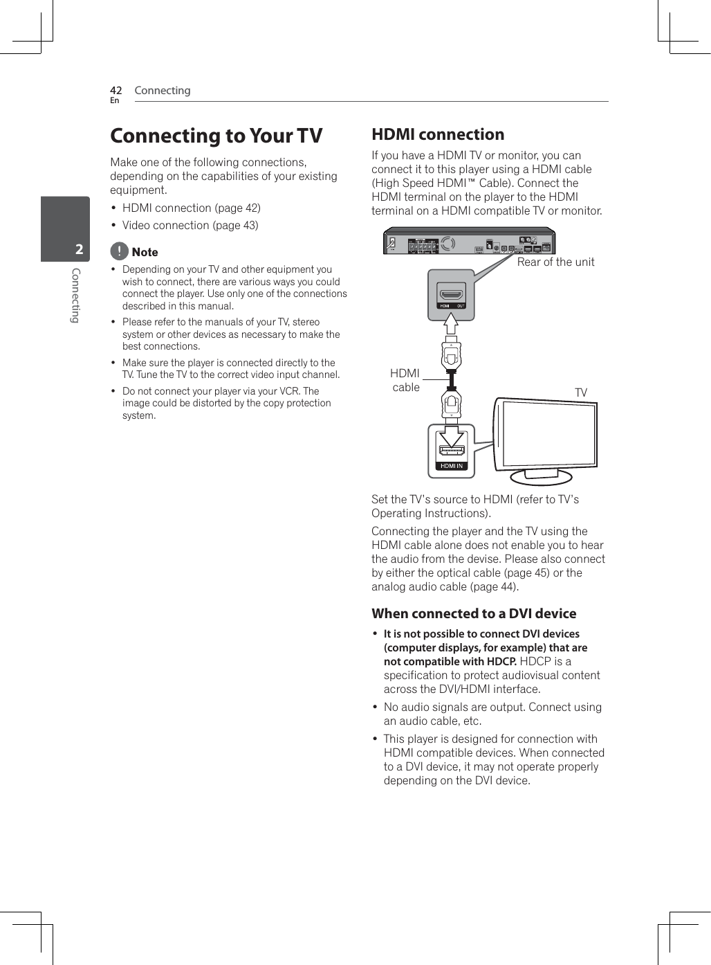 Connecting42EnConnecting2Connecting to Your TVMake one of the following connections, depending on the capabilities of your existing equipment. HDMI connection (page 42) Video connection (page 43) Note Depending on your TV and other equipment you wish to connect, there are various ways you could connect the player. Use only one of the connections described in this manual. Please refer to the manuals of your TV, stereo system or other devices as necessary to make the best connections. Make sure the player is connected directly to the TV. Tune the TV to the correct video input channel. Do not connect your player via your VCR. The image could be distorted by the copy protection system.HDMI connectionIf you have a HDMI TV or monitor, you can connect it to this player using a HDMI cable (High Speed HDMI™ Cable). Connect the HDMI terminal on the player to the HDMI terminal on a HDMI compatible TV or monitor.Rear of the unitTVHDMIcableSet the TV’s source to HDMI (refer to TV’s Operating Instructions). Connecting the player and the TV using the HDMI cable alone does not enable you to hear the audio from the devise. Please also connect by either the optical cable (page 45) or the analog audio cable (page 44).When connected to a DVI device It is not possible to connect DVI devices (computer displays, for example) that are not compatible with HDCP. HDCP is a specification to protect audiovisual content across the DVI/HDMI interface. No audio signals are output. Connect using an audio cable, etc. This player is designed for connection with +&apos;0,FRPSDWLEOHGHYLFHV:KHQFRQQHFWHGto a DVI device, it may not operate properly depending on the DVI device.