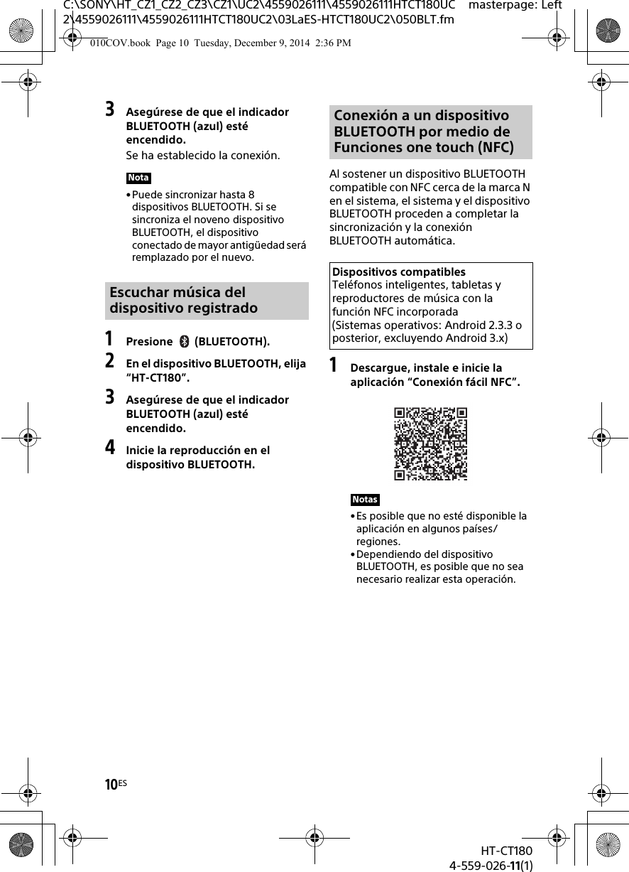 10ESHT-CT1804-559-026-11(1)C:\SONY\HT_CZ1_CZ2_CZ3\CZ1\UC2\4559026111\4559026111HTCT180UC2\4559026111\4559026111HTCT180UC2\03LaES-HTCT180UC2\050BLT.fmmasterpage: Left3Asegúrese de que el indicador BLUETOOTH (azul) esté encendido.Se ha establecido la conexión.•Puede sincronizar hasta 8 dispositivos BLUETOOTH. Si se sincroniza el noveno dispositivo BLUETOOTH, el dispositivo conectado de mayor antigüedad será remplazado por el nuevo.1Presione (BLUETOOTH).2En el dispositivo BLUETOOTH, elija “HT-CT180”.3Asegúrese de que el indicador BLUETOOTH (azul) esté encendido.4Inicie la reproducción en el dispositivo BLUETOOTH.Al sostener un dispositivo BLUETOOTH compatible con NFC cerca de la marca N en el sistema, el sistema y el dispositivo BLUETOOTH proceden a completar la sincronización y la conexión BLUETOOTH automática.1Descargue, instale e inicie la aplicación “Conexión fácil NFC”.• Es posible que no esté disponible la aplicación en algunos países/regiones.•Dependiendo del dispositivo BLUETOOTH, es posible que no sea necesario realizar esta operación.NotaEscuchar música del dispositivo registradoConexión a un dispositivo BLUETOOTH por medio de Funciones one touch (NFC)Dispositivos compatiblesTeléfonos inteligentes, tabletas y reproductores de música con la función NFC incorporada (Sistemas operativos: Android 2.3.3 o posterior, excluyendo Android 3.x)Notas010COV.book  Page 10  Tuesday, December 9, 2014  2:36 PM