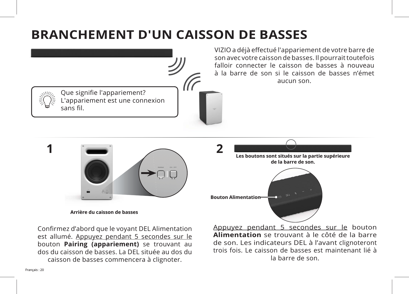 son avec votre caisson de basses. Il pourrait toutefois falloir connecter le caisson de basses à nouveau à la barre de son si le caisson de basses n’émet aucun son.1est allumé. bouton Pairing (appariement) se trouvant au dos du caisson de basses. La DEL située au dos du caisson de basses commencera à clignoter.2 bouton Alimentationde son. Les indicateurs DEL à l’avant clignoteront trois fois. Le caisson de basses est maintenant lié à la barre de son. Les boutons sont situés sur la partie supérieure de la barre de son. Arrière du caisson de bassesBouton AlimentationBRANCHEMENT D'UN CAISSON DE BASSES