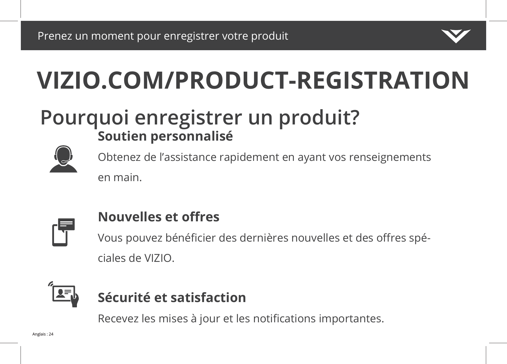 Prenez un moment pour enregistrer votre produitVIZIO.COM/PRODUCT-REGISTRATIONPourquoi enregistrer un produit?Soutien personnaliséObtenez de l’assistance rapidement en ayant vos renseignements en main.-ciales de VIZIO.Sécurité et satisfaction