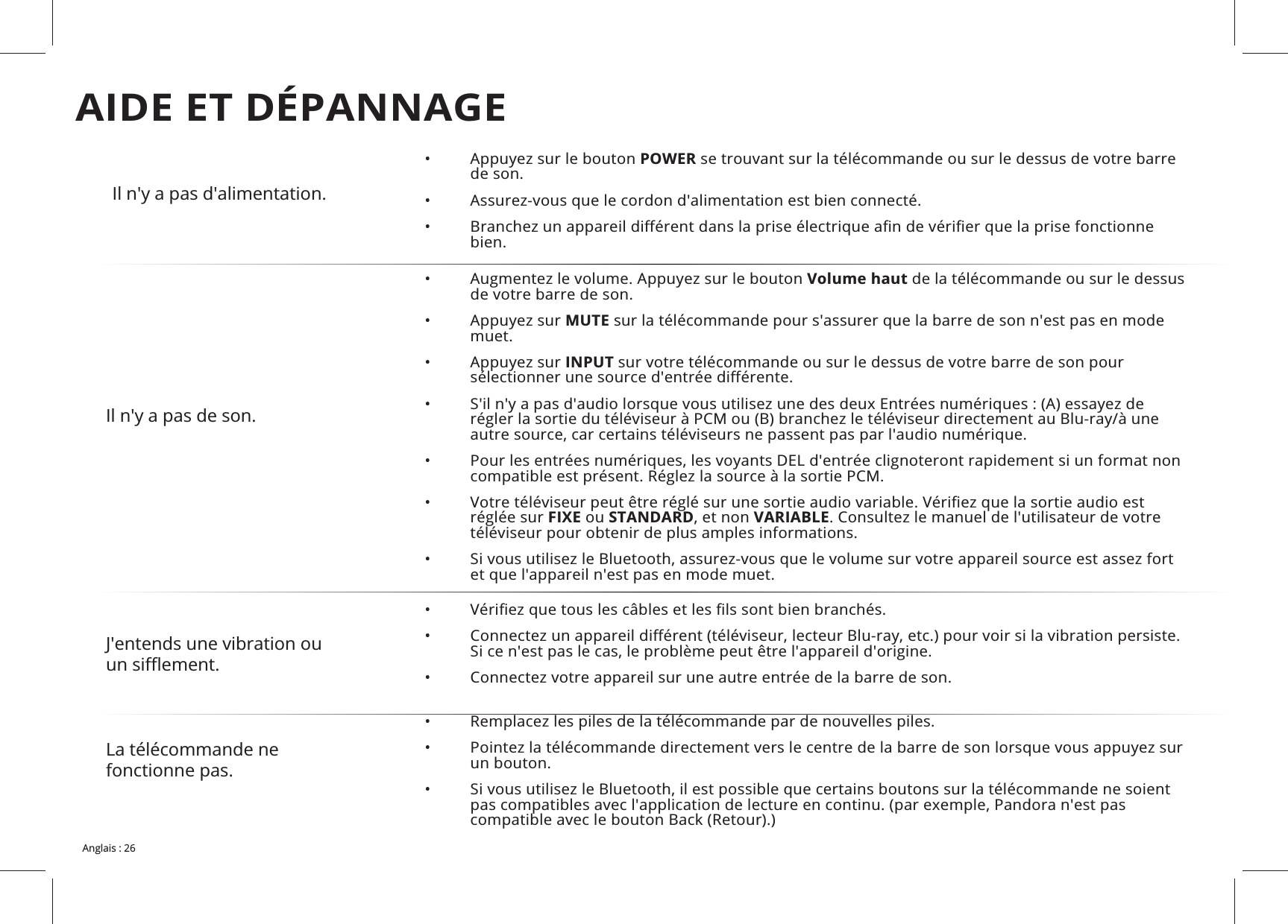 Il n'y a pas d'alimentation.• POWER se trouvant sur la télécommande ou sur le dessus de votre barre de son.• • bien.Il n'y a pas de son.• Volume haut de la télécommande ou sur le dessus de votre barre de son.• MUTE sur la télécommande pour s'assurer que la barre de son n'est pas en mode muet.• INPUT sur votre télécommande ou sur le dessus de votre barre de son pour • • • réglée sur FIXE ou STANDARDVARIABLE. Consultez le manuel de l'utilisateur de votre téléviseur pour obtenir de plus amples informations.• et que l'appareil n'est pas en mode muet.J'entends une vibration ou • • • Connectez votre appareil sur une autre entrée de la barre de son.La télécommande ne fonctionne pas. • • un bouton.• AIDE ET DÉPANNAGE