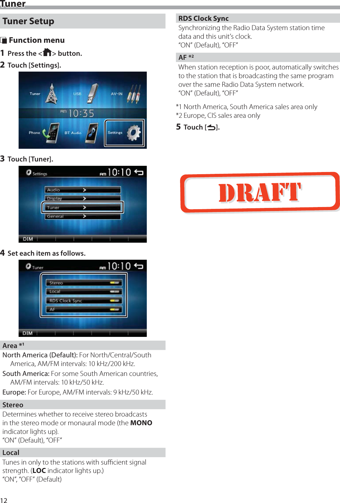 12TunerTuner Setup &Ntilde; Function menu1 Press the < > button.2 Touch [Settings].3 Touch [Tuner].4 Set each item as follows.Area *1North America (Default): For North/Central/South America, AM/FM intervals: 10 kHz/200 kHz.South America: For some South American countries, AM/FM intervals: 10 kHz/50 kHz.Europe: For Europe, AM/FM intervals: 9 kHz/50 kHz.StereoDetermines whether to receive stereo broadcasts in the stereo mode or monaural mode (the MONO indicator lights up).&ldquo;ON&rdquo; (Default), &ldquo;OFF&rdquo;LocalTunes in only to the stations with suﬃcient signal strength. (LOC indicator lights up.)&ldquo;ON&rdquo;, &ldquo;OFF&rdquo; (Default)RDS Clock SyncSynchronizing the Radio Data System station time data and this unit&rsquo;s clock.&ldquo;ON&rdquo; (Default), &ldquo;OFF&rdquo;AF *2When station reception is poor, automatically switches to the station that is broadcasting the same program over the same Radio Data System network. &ldquo;ON&rdquo; (Default), &ldquo;OFF&rdquo;*1 North America, South America sales area only*2 Europe, CIS sales area only5 Touch [6].