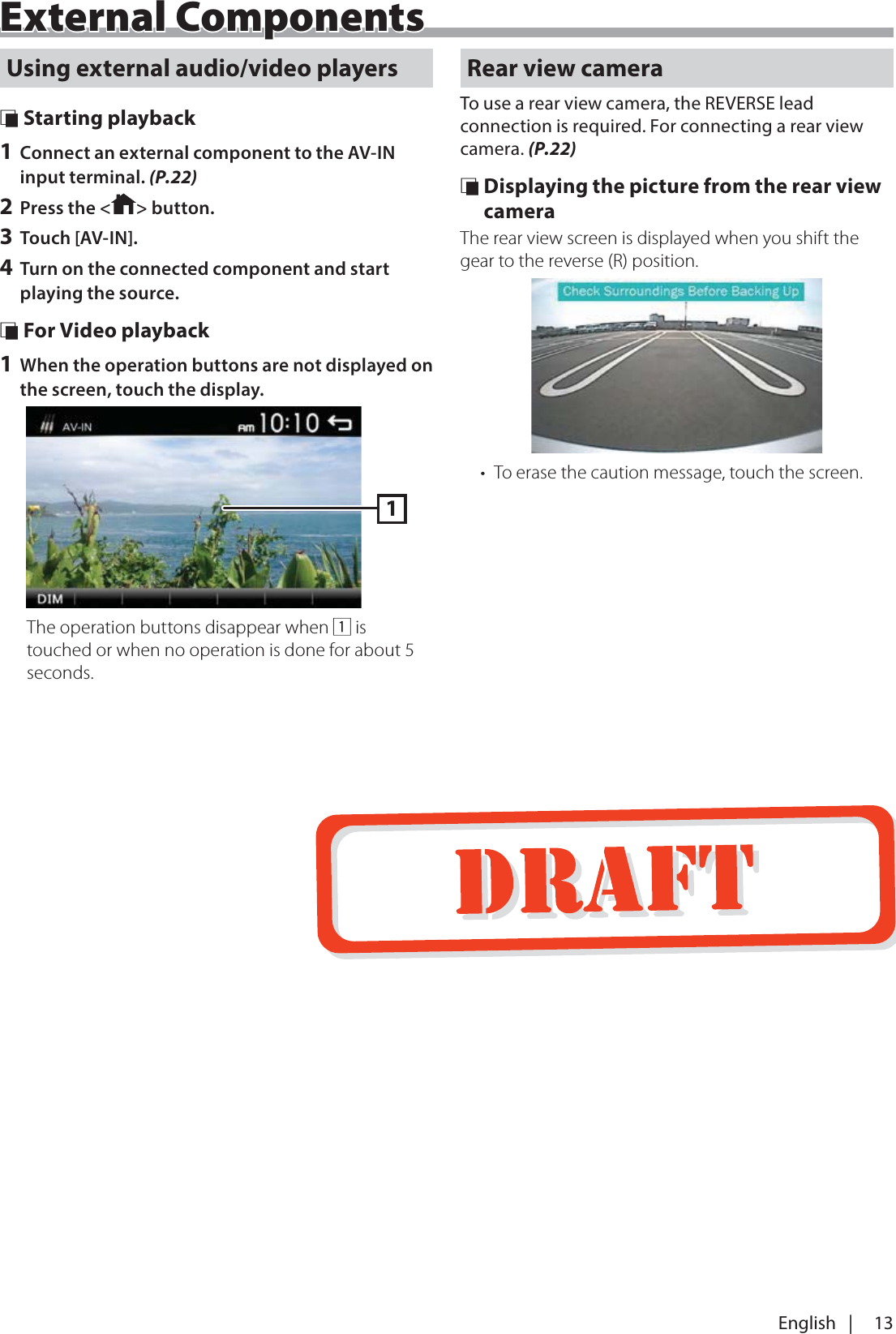 13English   |External ComponentsUsing external audio/video players &Ntilde; Starting playback1 Connect an external component to the AV-IN input terminal. (P.22)2 Press the < > button.3 Touch [AV-IN].4 Turn on the connected component and start playing the source. &Ntilde; For Video playback1 When the operation buttons are not displayed on the screen, touch the display.1The operation buttons disappear when 1 is touched or when no operation is done for about 5 seconds.Rear view cameraTo use a rear view camera, the REVERSE lead connection is required. For connecting a rear view camera. (P.22) &Ntilde; Displaying the picture from the rear view cameraThe rear view screen is displayed when you shift the gear to the reverse (R) position.&bull;  To erase the caution message, touch the screen.