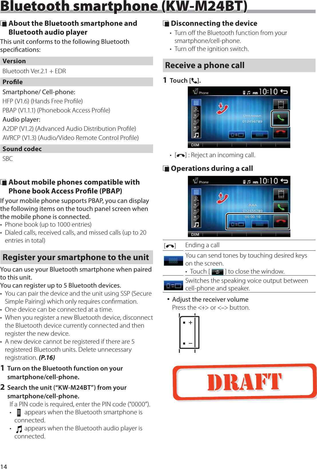 14Bluetooth smartphone (KW-M24BT)Bluetooth smartphone (KW-M24BT) &Ntilde; About the Bluetooth smartphone and Bluetooth audio playerThis unit conforms to the following Bluetooth specications:VersionBluetooth Ver.2.1 + EDRProleSmartphone/ Cell-phone:HFP (V1.6) (Hands Free Proﬁle)PBAP (V1.1.1) (Phonebook Access Proﬁle)Audio player:A2DP (V1.2) (Advanced Audio Distribution Proﬁle)AVRCP (V1.3) (Audio/Video Remote Control Proﬁle)Sound codecSBC &Ntilde; About mobile phones compatible with Phone book Access Prole (PBAP)If your mobile phone supports PBAP, you can display the following items on the touch panel screen when the mobile phone is connected.&bull;  Phone book (up to 1000 entries)&bull;  Dialed calls, received calls, and missed calls (up to 20 entries in total)Register your smartphone to the unitYou can use your Bluetooth smartphone when paired to this unit.You can register up to 5 Bluetooth devices.&bull;  You can pair the device and the unit using SSP (Secure Simple Pairing) which only requires conﬁrmation.&bull;  One device can be connected at a time.&bull;  When you register a new Bluetooth device, disconnect the Bluetooth device currently connected and then register the new device.&bull;  A new device cannot be registered if there are 5 registered Bluetooth units. Delete unnecessary registration. (P.16)1 Turn on the Bluetooth function on your smartphone/cell-phone.2 Search the unit (&ldquo;KW-M24BT&rdquo;) from your smartphone/cell-phone.If a PIN code is required, enter the PIN code (&ldquo;0000&rdquo;).&bull;   appears when the Bluetooth smartphone is connected.&bull;   appears when the Bluetooth audio player is connected. &Ntilde; Disconnecting the device&bull;  Turn oﬀ the Bluetooth function from your smartphone/cell-phone.&bull;  Turn oﬀ the ignition switch.Receive a phone call1 Touch [&Ucirc;].&bull; [&Yacute;] : Reject an incoming call. &Ntilde; Operations during a call[&Yacute;]Ending a callYou can send tones by touching desired keys on the screen.&bull; Touch [   ] to close the window.Switches the speaking voice output between cell-phone and speaker. 󱛡Adjust the receiver volumePress the <+> or <&ndash;> button.