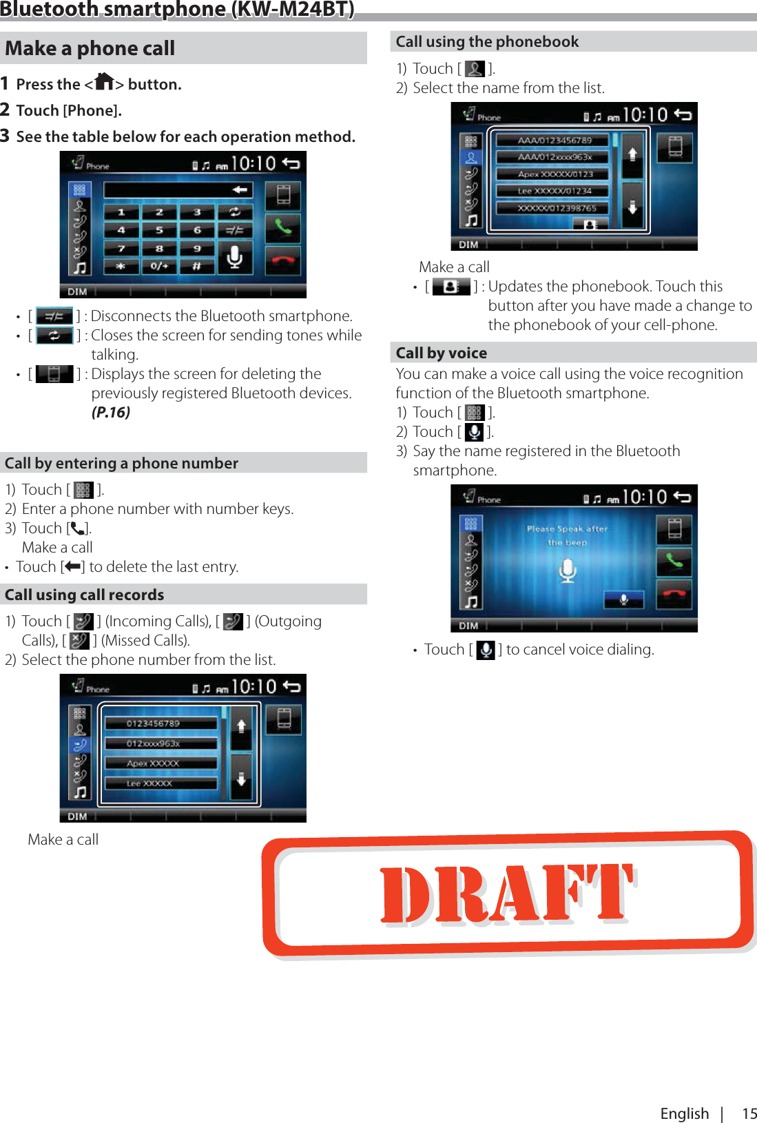15English   |Bluetooth smartphone (KW-M24BT)Make a phone call1 Press the < > button.2 Touch [Phone].3 See the table below for each operation method.&bull; [   ] :  Disconnects the Bluetooth smartphone.&bull; [   ] :  Closes the screen for sending tones while talking.&bull; [   ] :  Displays the screen for deleting the previously registered Bluetooth devices. (P.16)Call by entering a phone number1) Touch [   ].2) Enter a phone number with number keys.3) Touch [&Ucirc;]. Make a call&bull; Touch [W] to delete the last entry.Call using call records1) Touch [   ] (Incoming Calls), [   ] (Outgoing Calls), [   ] (Missed Calls).2) Select the phone number from the list.Make a callCall using the phonebook1) Touch [   ].2) Select the name from the list.Make a call&bull; [   ] :  Updates the phonebook. Touch this button after you have made a change to the phonebook of your cell-phone.Call by voiceYou can make a voice call using the voice recognition function of the Bluetooth smartphone.1) Touch [   ].2) Touch [   ].3) Say the name registered in the Bluetooth smartphone.&bull; Touch [   ] to cancel voice dialing.