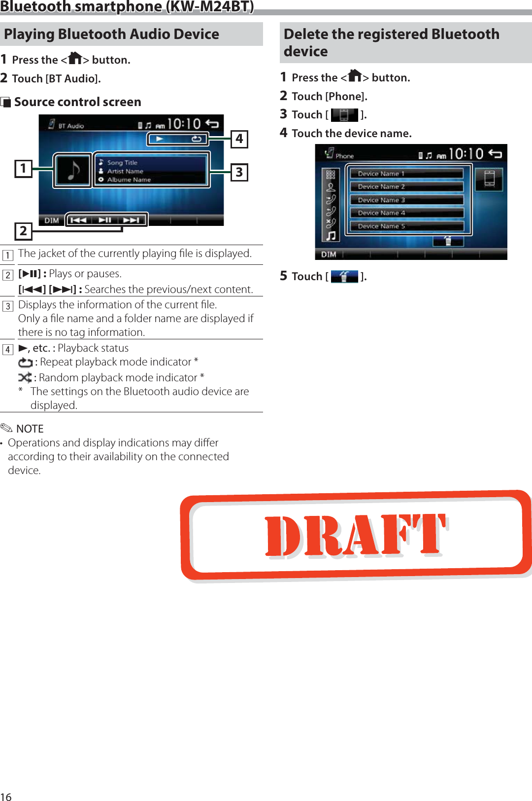 16Bluetooth smartphone (KW-M24BT)Playing Bluetooth Audio Device1 Press the < > button.2 Touch [BT Audio]. &Ntilde; Source control screen23141The jacket of the currently playing ﬁle is displayed.2[L] : Plays or pauses.[E] [F] : Searches the previous/next content. 3Displays the information of the current ﬁle.Only a ﬁle name and a folder name are displayed if there is no tag information.4D, etc. : Playback status : Repeat playback mode indicator * : Random playback mode indicator **  The settings on the Bluetooth audio device are displayed. ✎NOTE&bull;  Operations and display indications may diﬀer according to their availability on the connected device.Delete the registered Bluetooth device1 Press the < > button.2 Touch [Phone].3 Touch [ ].4 Touch the device name.5 Touch [ ].