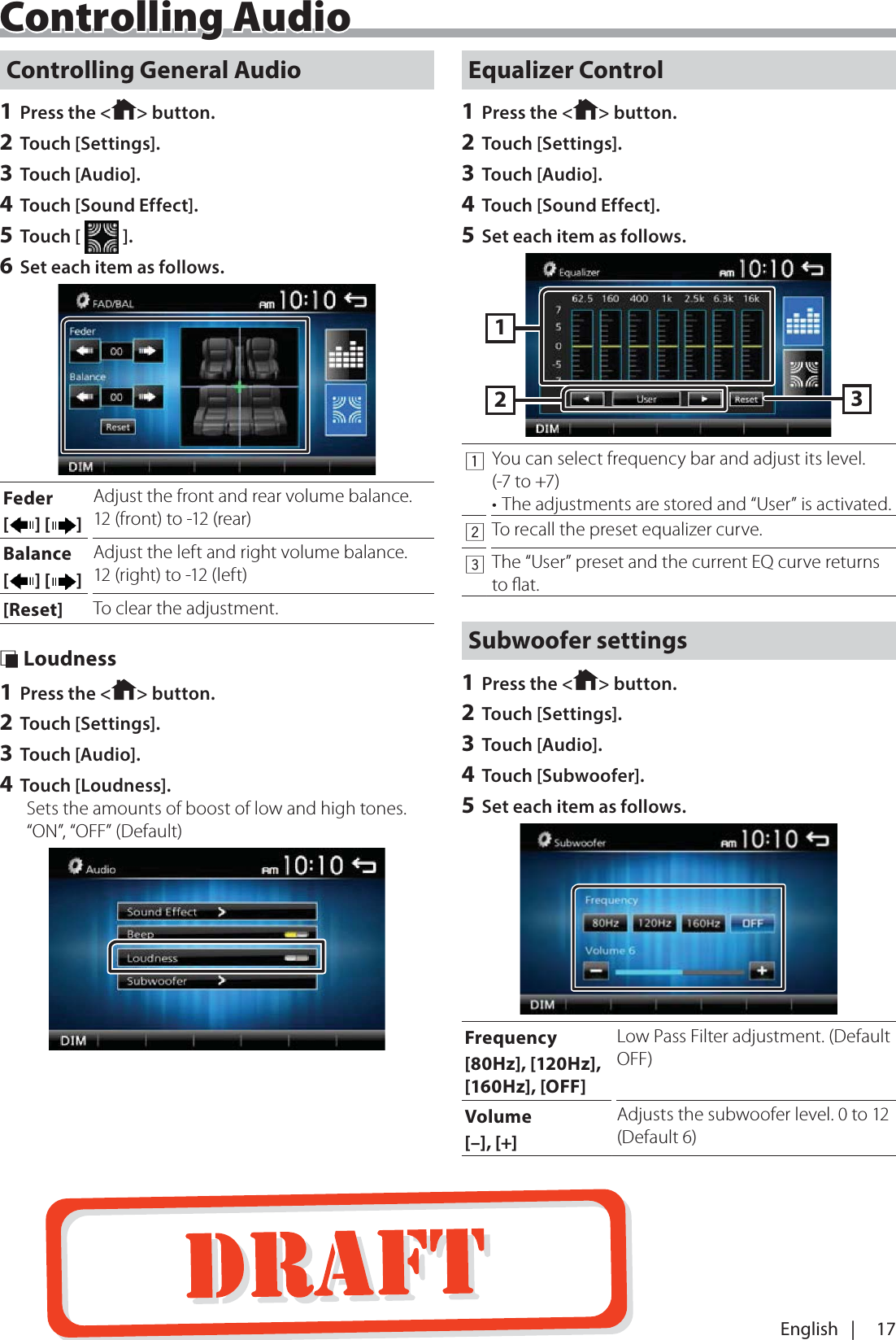 17English   |Controlling General Audio1 Press the < > button.2 Touch [Settings].3 Touch [Audio].4 Touch [Sound Effect].5 Touch [   ].6 Set each item as follows.Feder[] [ ]Adjust the front and rear volume balance.12 (front) to -12 (rear)Balance[] [ ]Adjust the left and right volume balance.12 (right) to -12 (left)[Reset] To clear the adjustment. &Ntilde; Loudness1 Press the < > button.2 Touch [Settings].3 Touch [Audio].4 Touch [Loudness].Sets the amounts of boost of low and high tones.&ldquo;ON&rdquo;, &ldquo;OFF&rdquo; (Default)Equalizer Control1 Press the < > button.2 Touch [Settings].3 Touch [Audio].4 Touch [Sound Effect].5 Set each item as follows.1321You can select frequency bar and adjust its level. (-7 to +7)&bull; The adjustments are stored and &ldquo;User&rdquo; is activated.2To recall the preset equalizer curve.3The &ldquo;User&rdquo; preset and the current EQ curve returns to ﬂat.Subwoofer settings1 Press the < > button.2 Touch [Settings].3 Touch [Audio].4 Touch [Subwoofer].5 Set each item as follows.Frequency[80Hz], [120Hz], [160Hz], [OFF]Low Pass Filter adjustment. (Default OFF)Volume[&ndash;], [+]Adjusts the subwoofer level. 0 to 12 (Default 6)Controlling Audio