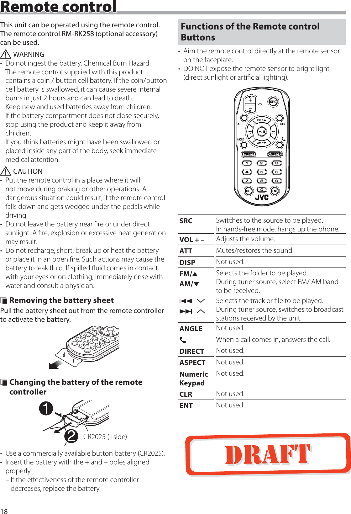18Remote controlThis unit can be operated using the remote control.The remote control RM-RK258 (optional accessory) can be used.  ! WARNING&bull;  Do not ingest the battery, Chemical Burn Hazard The remote control supplied with this product contains a coin / button cell battery. If the coin/button cell battery is swallowed, it can cause severe internal burns in just 2 hours and can lead to death. Keep new and used batteries away from children. If the battery compartment does not close securely, stop using the product and keep it away from children. If you think batteries might have been swallowed or placed inside any part of the body, seek immediate medical attention. ! CAUTION&bull;  Put the remote control in a place where it will not move during braking or other operations. A dangerous situation could result, if the remote control falls down and gets wedged under the pedals while driving.&bull;  Do not leave the battery near ﬁre or under direct sunlight. A ﬁre, explosion or excessive heat generation may result.&bull;  Do not recharge, short, break up or heat the battery or place it in an open ﬁre. Such actions may cause the battery to leak ﬂuid. If spilled ﬂuid comes in contact with your eyes or on clothing, immediately rinse with water and consult a physician. &Ntilde; Removing the battery sheetPull the battery sheet out from the remote controller to activate the battery. &Ntilde; Changing the battery of the remote controllerCR2025 (+side)&bull;  Use a commercially available button battery (CR2025).&bull;  Insert the battery with the + and &ndash; poles aligned properly. &ndash;If the eﬀectiveness of the remote controller decreases, replace the battery.Functions of the Remote control Buttons&bull;  Aim the remote control directly at the remote sensor on the faceplate.&bull;  DO NOT expose the remote sensor to bright light (direct sunlight or artiﬁcial lighting).SRC Switches to the source to be played. In hands-free mode, hangs up the phone.VOL + &ndash; Adjusts the volume.ATT Mutes/restores the soundDISP Not used.FM/RAM/SSelects the folder to be played.During tuner source, select FM/ AM band to be received.E 2F 3Selects the track or ﬁle to be played.During tuner source, switches to broadcast stations received by the unit.ANGLE Not used.&Ucirc;When a call comes in, answers the call.DIRECT Not used.ASPECT Not used.Numeric KeypadNot used.CLR Not used.ENT Not used.