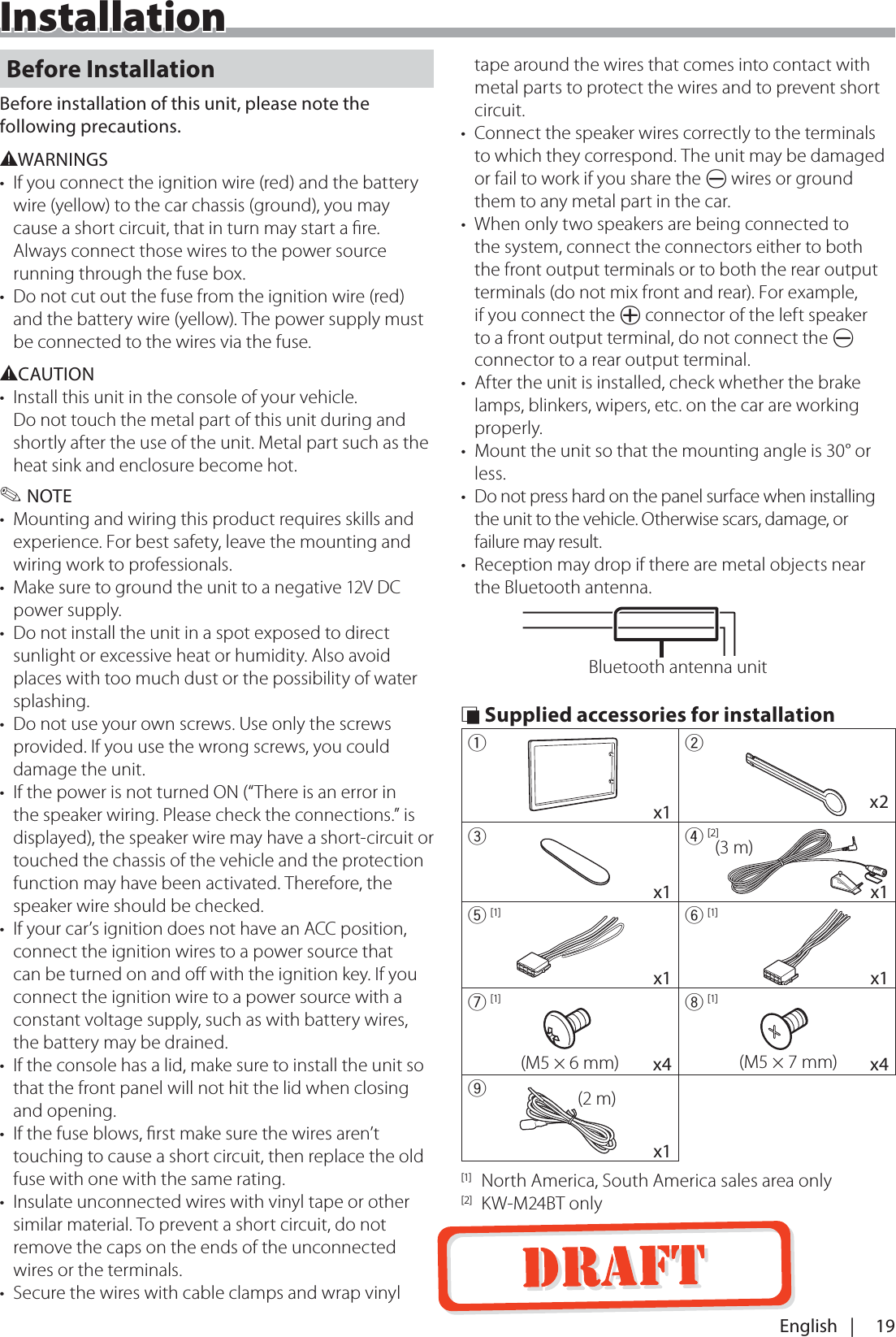 19English   |InstallationInstallationBefore InstallationBefore installation of this unit, please note the following precautions.#WARNINGS&bull;  If you connect the ignition wire (red) and the battery wire (yellow) to the car chassis (ground), you may cause a short circuit, that in turn may start a ﬁre. Always connect those wires to the power source running through the fuse box.&bull;  Do not cut out the fuse from the ignition wire (red) and the battery wire (yellow). The power supply must be connected to the wires via the fuse.#CAUTION&bull;  Install this unit in the console of your vehicle. Do not touch the metal part of this unit during and shortly after the use of the unit. Metal part such as the heat sink and enclosure become hot. ✎NOTE&bull;  Mounting and wiring this product requires skills and experience. For best safety, leave the mounting and wiring work to professionals.&bull;  Make sure to ground the unit to a negative 12V DC power supply.&bull;  Do not install the unit in a spot exposed to direct sunlight or excessive heat or humidity. Also avoid places with too much dust or the possibility of water splashing.&bull;  Do not use your own screws. Use only the screws provided. If you use the wrong screws, you could damage the unit.&bull;  If the power is not turned ON (&ldquo;There is an error in the speaker wiring. Please check the connections.&rdquo; is displayed), the speaker wire may have a short-circuit or touched the chassis of the vehicle and the protection function may have been activated. Therefore, the speaker wire should be checked.&bull;  If your car&rsquo;s ignition does not have an ACC position, connect the ignition wires to a power source that can be turned on and oﬀ with the ignition key. If you connect the ignition wire to a power source with a constant voltage supply, such as with battery wires, the battery may be drained.&bull;  If the console has a lid, make sure to install the unit so that the front panel will not hit the lid when closing and opening.&bull;  If the fuse blows, ﬁrst make sure the wires aren&rsquo;t touching to cause a short circuit, then replace the old fuse with one with the same rating.&bull;  Insulate unconnected wires with vinyl tape or other similar material. To prevent a short circuit, do not remove the caps on the ends of the unconnected wires or the terminals.&bull;  Secure the wires with cable clamps and wrap vinyl tape around the wires that comes into contact with metal parts to protect the wires and to prevent short circuit.&bull;  Connect the speaker wires correctly to the terminals to which they correspond. The unit may be damaged or fail to work if you share the &curren; wires or ground them to any metal part in the car.&bull;  When only two speakers are being connected to the system, connect the connectors either to both the front output terminals or to both the rear output terminals (do not mix front and rear). For example, if you connect the &cent; connector of the left speaker to a front output terminal, do not connect the &curren; connector to a rear output terminal.&bull;  After the unit is installed, check whether the brake lamps, blinkers, wipers, etc. on the car are working properly.&bull;  Mount the unit so that the mounting angle is 30&deg; or less.&bull;  Do not press hard on the panel surface when installing the unit to the vehicle. Otherwise scars, damage, or failure may result.&bull;  Reception may drop if there are metal objects near the Bluetooth antenna.Bluetooth antenna unit &Ntilde; Supplied accessories for installation1       x12    x23       x14 [2](3 m)x15 [1]    x16 [1]    x17 [1](M5 &times; 6 mm)     x48 [1](M5 &times; 7 mm)     x49(2 m)    x1[1]  North America, South America sales area only[2] KW-M24BT only