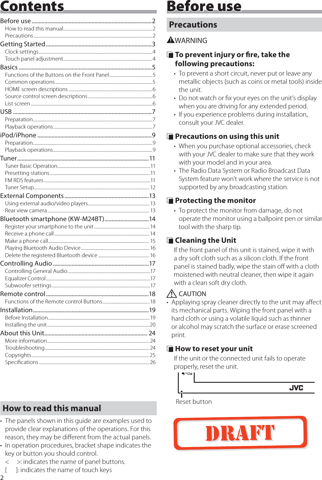 2Before useBefore use ....................................................................................2How to read this manual .......................................................................................2Precautions ....................................................................................................................2Getting Started ..........................................................................3Clock settings ...............................................................................................................4Touch panel adjustment .......................................................................................4Basics .............................................................................................5Functions of the Buttons on the Front Panel ..........................................5Common operations ...............................................................................................5HOME screen descriptions ..................................................................................6Source control screen descriptions ...............................................................6List screen .......................................................................................................................6USB .................................................................................................7Prep arati on .....................................................................................................................7Playback operations .................................................................................................7iPod/iPhone ................................................................................9Prep arati on .....................................................................................................................9Playback operations .................................................................................................9Tuner ............................................................................................11Tuner Basic Operation...........................................................................................11Presetting stations ..................................................................................................11FM RDS features ........................................................................................................11Tuner Setup ................................................................................................................. 12External Components ...........................................................13Using external audio/video players ............................................................ 13Rear view camera .................................................................................................... 13Bluetooth smartphone (KW-M24BT) ...............................14Register your smartphone to the unit ...................................................... 14Receive a phone call ............................................................................................. 14Make a phone call ................................................................................................... 15Playing Bluetooth Audio Device ................................................................... 16Delete the registered Bluetooth device .................................................. 16Controlling Audio ...................................................................17Controlling General Audio .................................................................................17Equalizer Control ......................................................................................................17Subwoofer settings ................................................................................................17Remote control ........................................................................18Functions of the Remote control Buttons .............................................. 18Installation .................................................................................19Before Installation ................................................................................................... 19Installing the unit ....................................................................................................20About this Unit ........................................................................ 24More information ....................................................................................................24Troubleshooting ...................................................................................................... 24Copyrights ................................................................................................................... 25Speciﬁcations ............................................................................................................26Precautions#WARNING &Ntilde; To prevent injury or re, take the following precautions:&bull;  To prevent a short circuit, never put or leave any metallic objects (such as coins or metal tools) inside the unit.&bull;  Do not watch or ﬁx your eyes on the unit&rsquo;s display when you are driving for any extended period.&bull;  If you experience problems during installation, consult your JVC dealer. &Ntilde; Precautions on using this unit&bull;  When you purchase optional accessories, check with your JVC dealer to make sure that they work with your model and in your area.&bull;  The Radio Data System or Radio Broadcast Data System feature won&rsquo;t work where the service is not supported by any broadcasting station. &Ntilde; Protecting the monitor&bull;  To protect the monitor from damage, do not operate the monitor using a ballpoint pen or similar tool with the sharp tip. &Ntilde; Cleaning the UnitIf the front panel of this unit is stained, wipe it with a dry soft cloth such as a silicon cloth. If the front panel is stained badly, wipe the stain oﬀ with a cloth moistened with neutral cleaner, then wipe it again with a clean soft dry cloth. ! CAUTION&bull;  Applaying spray cleaner directly to the unit may aﬀect its mechanical parts. Wiping the front panel with a hard cloth or using a volatile liquid such as thinner or alcohol may scratch the surface or erase screened print. &Ntilde; How to reset your unitIf the unit or the connected unit fails to operate properly, reset the unit.Reset buttonContentsHow to read this manual&bull;  The panels shown in this guide are examples used to provide clear explanations of the operations. For this reason, they may be diﬀerent from the actual panels.&bull;  In operation procedures, bracket shape indicates the key or button you should control. <     >: indicates the name of panel buttons. [      ]: indicates the name of touch keys