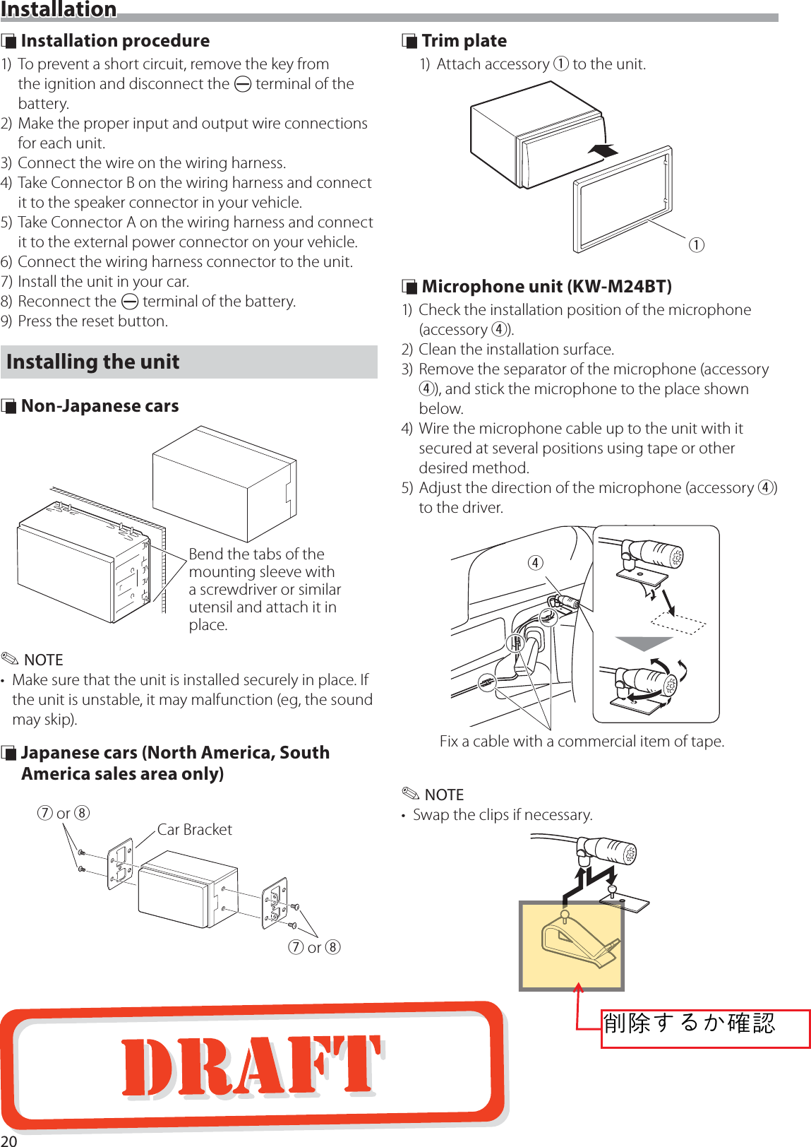 20Installation &Ntilde; Installation procedure1)  To prevent a short circuit, remove the key from the ignition and disconnect the &curren; terminal of the battery.2) Make the proper input and output wire connections for each unit.3) Connect the wire on the wiring harness.4) Take Connector B on the wiring harness and connect it to the speaker connector in your vehicle.5) Take Connector A on the wiring harness and connect it to the external power connector on your vehicle.6) Connect the wiring harness connector to the unit.7) Install the unit in your car.8) Reconnect the &curren; terminal of the battery.9) Press the reset button.Installing the unit &Ntilde; Non-Japanese carsBend the tabs of the mounting sleeve with a screwdriver or similar utensil and attach it in place. ✎NOTE&bull;  Make sure that the unit is installed securely in place. If the unit is unstable, it may malfunction (eg, the sound may skip). &Ntilde; Japanese cars (North America, South America sales area only)7 or 87 or 8Car Bracket &Ntilde; Trim plate1) Attach accessory 1 to the unit.1 &Ntilde; Microphone unit (KW-M24BT)1)  Check the installation position of the microphone (accessory 4).2) Clean the installation surface.3) Remove the separator of the microphone (accessory 4), and stick the microphone to the place shown below.4) Wire the microphone cable up to the unit with it secured at several positions using tape or other desired method.5) Adjust the direction of the microphone (accessory 4) to the driver.4Fix a cable with a commercial item of tape. ✎NOTE&bull;  Swap the clips if necessary.葜誳ဧၙမ輑襨