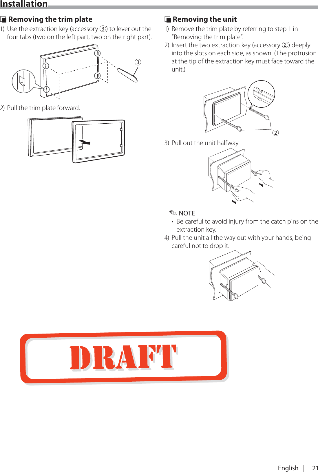 21English   |Installation &Ntilde; Removing the trim plate1)  Use the extraction key (accessory 3) to lever out the four tabs (two on the left part, two on the right part).32) Pull the trim plate forward. &Ntilde; Removing the unit1)  Remove the trim plate by referring to step 1 in &ldquo;Removing the trim plate&rdquo;.2) Insert the two extraction key (accessory 2) deeply into the slots on each side, as shown. (The protrusion at the tip of the extraction key must face toward the unit.)23) Pull out the unit halfway. ✎NOTE&bull;  Be careful to avoid injury from the catch pins on the extraction key.4) Pull the unit all the way out with your hands, being careful not to drop it.