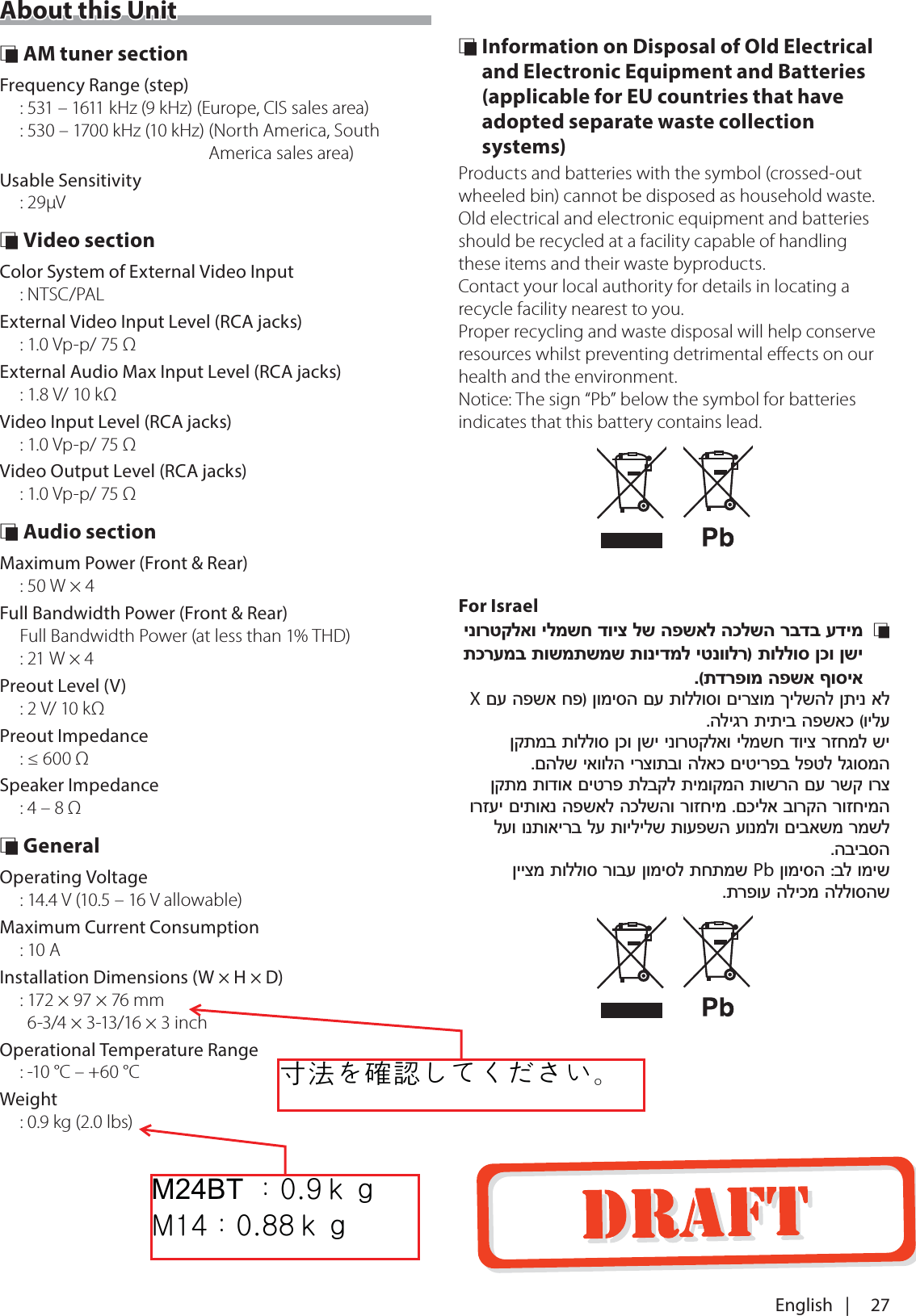 27English   |About this Unit &Ntilde; AM tuner sectionFrequency Range (step): 531 &ndash; 1611 kHz (9 kHz)  (Europe, CIS sales area): 530 &ndash; 1700 kHz (10 kHz)  (North America, South America sales area)Usable Sensitivity: 29&mu;V &Ntilde; Video sectionColor System of External Video Input: NTSC/PALExternal Video Input Level (RCA jacks): 1.0 Vp-p/ 75 &Omega;External Audio Max Input Level (RCA jacks): 1.8 V/ 10 k&Omega;Video Input Level (RCA jacks): 1.0 Vp-p/ 75 &Omega;Video Output Level (RCA jacks): 1.0 Vp-p/ 75 &Omega; &Ntilde; Audio sectionMaximum Power (Front &amp; Rear): 50 W &times; 4Full Bandwidth Power (Front &amp; Rear) Full Bandwidth Power (at less than 1% THD) : 21 W &times; 4Preout Level (V): 2 V/ 10 k&Omega;Preout Impedance: &le; 600 &Omega;Speaker Impedance: 4 &ndash; 8 &Omega; &Ntilde; GeneralOperating Voltage: 14.4 V (10.5 &ndash; 16 V allowable)Maximum Current Consumption: 10 AInstallation Dimensions (W &times; H &times; D):  172 &times; 97 &times; 76 mm 6-3/4 &times; 3-13/16 &times; 3 inchOperational Temperature Range: -10 &deg;C &ndash; +60 &deg;CWeight: 0.9 kg (2.0 lbs) &Ntilde; Information on Disposal of Old Electrical and Electronic Equipment and Batteries (applicable for EU countries that have adopted separate waste collection systems)Products and batteries with the symbol (crossed-out wheeled bin) cannot be disposed as household waste.Old electrical and electronic equipment and batteries should be recycled at a facility capable of handling these items and their waste byproducts.Contact your local authority for details in locating a recycle facility nearest to you.Proper recycling and waste disposal will help conserve resources whilst preventing detrimental eﬀects on our health and the environment.Notice: The sign &ldquo;Pb&rdquo; below the symbol for batteries indicates that this battery contains lead.For Israel&Ntilde;  XPb0%7ஔWU`௅ுtX[ஔWU__௅ு貎茽ၠ輑襨ဥဴဝီဣဒଟ