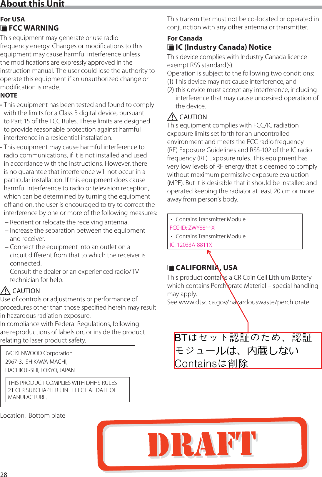 28About this UnitFor USA &Ntilde; FCC WARNINGThis equipment may generate or use radio frequency energy. Changes or modiﬁcations to this equipment may cause harmful interference unless the modiﬁcations are expressly approved in the instruction manual. The user could lose the authority to operate this equipment if an unauthorized change or modiﬁcation is made.NOTE&bull; This equipment has been tested and found to comply with the limits for a Class B digital device, pursuant to Part 15 of the FCC Rules. These limits are designed to provide reasonable protection against harmful interference in a residential installation.&bull; This equipment may cause harmful interference to radio communications, if it is not installed and used in accordance with the instructions. However, there is no guarantee that interference will not occur in a particular installation. If this equipment does cause harmful interference to radio or television reception, which can be determined by turning the equipment oﬀ and on, the user is encouraged to try to correct the interference by one or more of the following measures: &ndash;Reorient or relocate the receiving antenna. &ndash;Increase the separation between the equipment and receiver. &ndash;Connect the equipment into an outlet on a circuit diﬀerent from that to which the receiver is connected. &ndash;Consult the dealer or an experienced radio/TV technician for help. ! CAUTIONUse of controls or adjustments or performance of procedures other than those speciﬁed herein may result in hazardous radiation exposure.In compliance with Federal Regulations, following are reproductions of labels on, or inside the product relating to laser product safety.JVC KENWOOD Corporation2967-3, ISHIKAWA-MACHI,HACHIOJI-SHI, TOKYO, JAPANTHIS PRODUCT COMPLIES WITH DHHS RULES 21 CFR SUBCHAPTER J IN EFFECT AT DATE OF MANUFACTURE.Location:   Bottom plateThis transmitter must not be co-located or operated in conjunction with any other antenna or transmitter.For Canada &Ntilde; IC (Industry Canada) NoticeThis device complies with Industry Canada licence-exempt RSS standard(s). Operation is subject to the following two conditions:(1) This device may not cause interference, and(2)  this device must accept any interference, including interference that may cause undesired operation of the device. ! CAUTIONThis equipment complies with FCC/IC radiation exposure limits set forth for an uncontrolled environment and meets the FCC radio frequency (RF) Exposure Guidelines and RSS-102 of the IC radio frequency (RF) Exposure rules. This equipment has very low levels of RF energy that is deemed to comply without maximum permissive exposure evaluation (MPE). But it is desirable that it should be installed and operated keeping the radiator at least 20 cm or more away from person&rsquo;s body.&bull; Contains Transmitter ModuleFCC ID: ZWY8811X&bull; Contains Transmitter ModuleIC: 12033A-8811X &Ntilde; CALIFORNIA, USAThis product contains a CR Coin Cell Lithium Battery which contains Perchlorate Material &ndash; special handling may apply.See www.dtsc.ca.gov/hazardouswaste/perchlorate%7ွႇႏ႔襨馫ြိ၏ଞ襨馫ႮႄႱشঝमؚ৔୉खऩःjွ葜誳