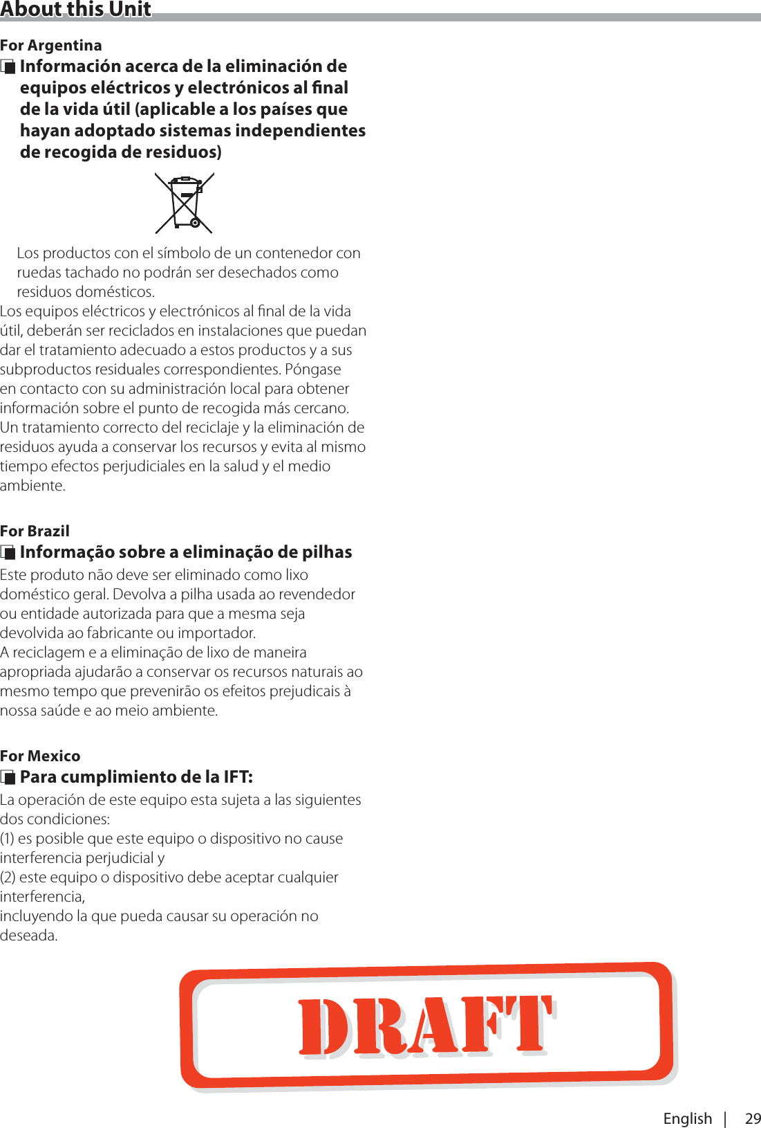 29English   |About this UnitFor Argentina &Ntilde; Informaci&oacute;n acerca de la eliminaci&oacute;n de equipos el&eacute;ctricos y electr&oacute;nicos al nal de la vida &uacute;til (aplicable a los pa&iacute;ses que hayan adoptado sistemas independientes de recogida de residuos)Los productos con el s&iacute;mbolo de un contenedor con ruedas tachado no podr&aacute;n ser desechados como residuos dom&eacute;sticos.Los equipos el&eacute;ctricos y electr&oacute;nicos al ﬁnal de la vida &uacute;til, deber&aacute;n ser reciclados en instalaciones que puedan dar el tratamiento adecuado a estos productos y a sus subproductos residuales correspondientes. P&oacute;ngase en contacto con su administraci&oacute;n local para obtener informaci&oacute;n sobre el punto de recogida m&aacute;s cercano. Un tratamiento correcto del reciclaje y la eliminaci&oacute;n de residuos ayuda a conservar los recursos y evita al mismo tiempo efectos perjudiciales en la salud y el medio ambiente.For Brazil &Ntilde; Informa&ccedil;&atilde;o sobre a elimina&ccedil;&atilde;o de pilhasEste produto n&atilde;o deve ser eliminado como lixo dom&eacute;stico geral. Devolva a pilha usada ao revendedor ou entidade autorizada para que a mesma seja devolvida ao fabricante ou importador.A reciclagem e a elimina&ccedil;&atilde;o de lixo de maneira apropriada ajudar&atilde;o a conservar os recursos naturais ao mesmo tempo que prevenir&atilde;o os efeitos prejudicais &agrave; nossa sa&uacute;de e ao meio ambiente.For Mexico &Ntilde; Para cumplimiento de la IFT: La operaci&oacute;n de este equipo esta sujeta a las siguientes dos condiciones:(1) es posible que este equipo o dispositivo no cause interferencia perjudicial y(2) este equipo o dispositivo debe aceptar cualquier interferencia,incluyendo la que pueda causar su operaci&oacute;n no deseada.