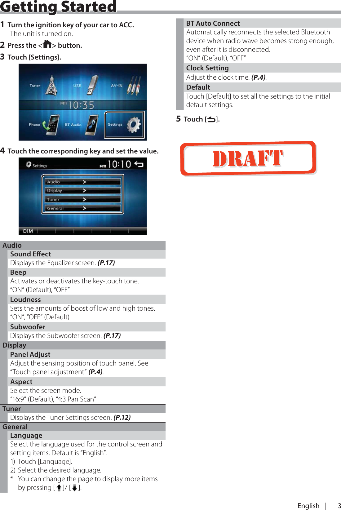 3English   |Getting Started1 Turn the ignition key of your car to ACC.The unit is turned on.2 Press the < > button.3 Touch [Settings].4 Touch the corresponding key and set the value.AudioSound EectDisplays the Equalizer screen. (P.17)BeepActivates or deactivates the key-touch tone.&ldquo;ON&rdquo; (Default), &ldquo;OFF&rdquo;LoudnessSets the amounts of boost of low and high tones.&ldquo;ON&rdquo;, &ldquo;OFF&rdquo; (Default)SubwooferDisplays the Subwoofer screen. (P.17)DisplayPanel AdjustAdjust the sensing position of touch panel. See &ldquo;Touch panel adjustment&rdquo; (P.4).AspectSelect the screen mode.&ldquo;16:9&rdquo; (Default), &ldquo;4:3 Pan Scan&rdquo;TunerDisplays the Tuner Settings screen. (P.12)GeneralLanguageSelect the language used for the control screen and setting items. Default is &ldquo;English&rdquo;.1) Touch [Language].2) Select the desired language.*  You can change the page to display more items by pressing [ ]/ [ ].BT Auto ConnectAutomatically reconnects the selected Bluetooth device when radio wave becomes strong enough, even after it is disconnected. &ldquo;ON&rdquo; (Default), &ldquo;OFF&rdquo;Clock SettingAdjust the clock time. (P.4).DefaultTouch [Default] to set all the settings to the initial default settings.5 Touch [6].