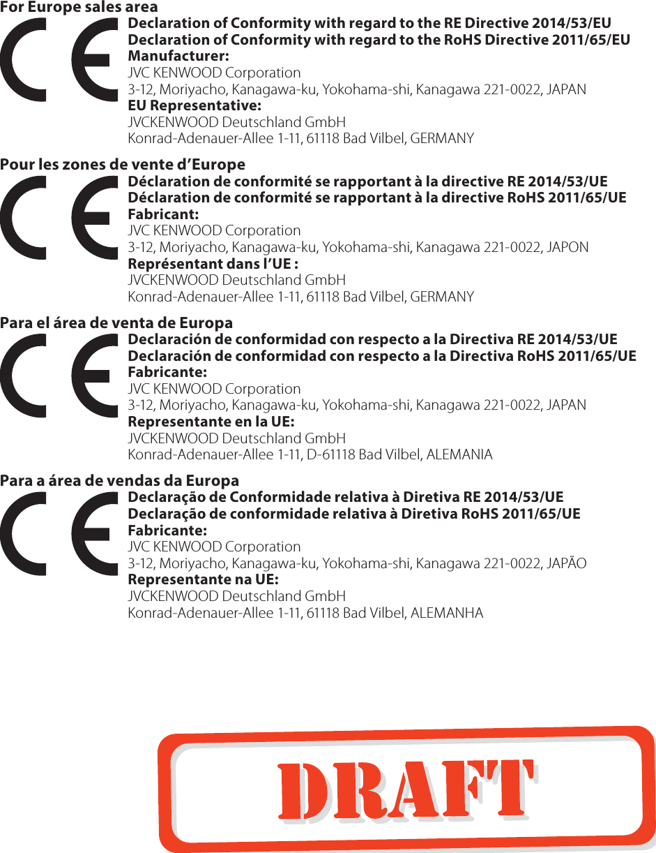 For Europe sales areaDeclaration of Conformity with regard to the RE Directive 2014/53/EUDeclaration of Conformity with regard to the RoHS Directive 2011/65/EUManufacturer:  JVC KENWOOD Corporation3-12, Moriyacho, Kanagawa-ku, Yokohama-shi, Kanagawa 221-0022, JAPANEU Representative: JVCKENWOOD Deutschland GmbHKonrad-Adenauer-Allee 1-11, 61118 Bad Vilbel, GERMANY Pour les zones de vente d&rsquo;EuropeD&eacute;claration de conformit&eacute; se rapportant &agrave; la directive RE 2014/53/UED&eacute;claration de conformit&eacute; se rapportant &agrave; la directive RoHS 2011/65/UEFabricant:  JVC KENWOOD Corporation3-12, Moriyacho, Kanagawa-ku, Yokohama-shi, Kanagawa 221-0022, JAPONRepr&eacute;sentant dans l&rsquo;UE: JVCKENWOOD Deutschland GmbHKonrad-Adenauer-Allee 1-11, 61118 Bad Vilbel, GERMANY Para el &aacute;rea de venta de EuropaDeclaraci&oacute;n de conformidad con respecto a la Directiva RE 2014/53/UEDeclaraci&oacute;n de conformidad con respecto a la Directiva RoHS 2011/65/UEFabricante:  JVC KENWOOD Corporation3-12, Moriyacho, Kanagawa-ku, Yokohama-shi, Kanagawa 221-0022, JAPANRepresentante en la UE: JVCKENWOOD Deutschland GmbHKonrad-Adenauer-Allee 1-11, D-61118 Bad Vilbel, ALEMANIA Para a &aacute;rea de vendas da EuropaDeclara&ccedil;&atilde;o de Conformidade relativa &agrave; Diretiva RE 2014/53/UEDeclara&ccedil;&atilde;o de conformidade relativa &agrave; Diretiva RoHS 2011/65/UEFabricante:  JVC KENWOOD Corporation3-12, Moriyacho, Kanagawa-ku, Yokohama-shi, Kanagawa 221-0022, JAP&Atilde;ORepresentante na UE: JVCKENWOOD Deutschland GmbHKonrad-Adenauer-Allee 1-11, 61118 Bad Vilbel, ALEMANHA 