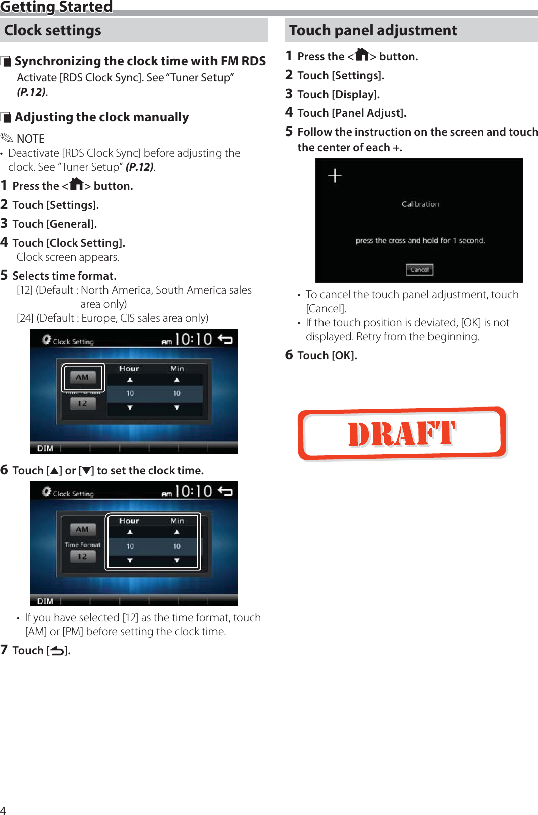 4Getting StartedClock settings &Ntilde; Synchronizing the clock time with FM RDSActivate [RDS Clock Sync]. See &ldquo;Tuner Setup&rdquo; (P.12). &Ntilde; Adjusting the clock manually ✎NOTE&bull;  Deactivate [RDS Clock Sync] before adjusting the clock. See &ldquo;Tuner Setup&rdquo; (P.12).1 Press the < > button.2 Touch [Settings].3 Touch [General].4 Touch [Clock Setting].Clock screen appears.5 Selects time format.[12] (Default :  North America, South America sales area only)[24] (Default : Europe, CIS sales area only)6 Touch [R] or [S] to set the clock time.&bull;  If you have selected [12] as the time format, touch [AM] or [PM] before setting the clock time.7 Touch [6].Touch panel adjustment1 Press the < > button.2 Touch [Settings].3 Touch [Display].4 Touch [Panel Adjust].5 Follow the instruction on the screen and touch the center of each +.&bull;  To cancel the touch panel adjustment, touch [Cancel].&bull;  If the touch position is deviated, [OK] is not displayed. Retry from the beginning.6 Touch [OK].