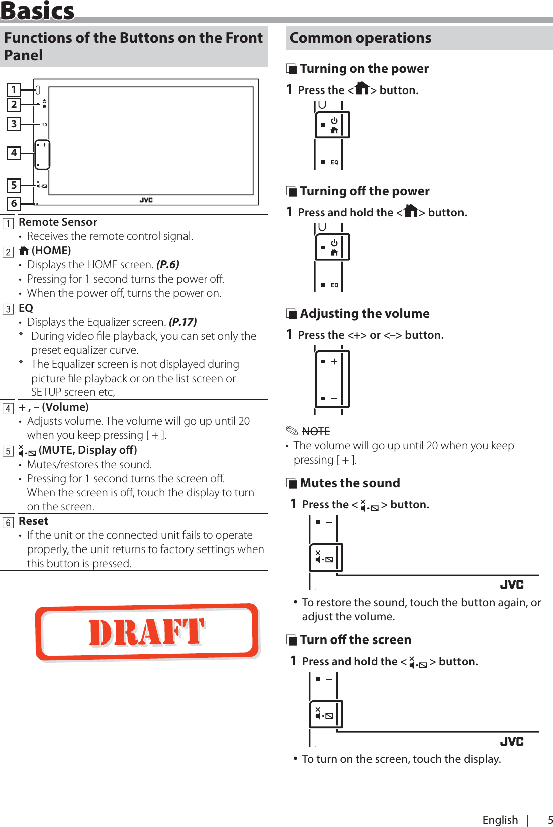 5English   |BasicsBasicsFunctions of the Buttons on the Front Panel1234561Remote Sensor&bull;  Receives the remote control signal.2 (HOME)&bull;  Displays the HOME screen. (P.6)&bull;  Pressing for 1 second turns the power oﬀ.&bull;  When the power oﬀ, turns the power on.3EQ&bull;  Displays the Equalizer screen. (P.17)*  During video ﬁle playback, you can set only the preset equalizer curve.*  The Equalizer screen is not displayed during picture ﬁle playback or on the list screen or SETUP screen etc,4+ , &ndash; (Volume)&bull;  Adjusts volume. The volume will go up until 20 when you keep pressing [ + ].5 (MUTE, Display o)&bull;  Mutes/restores the sound.&bull;  Pressing for 1 second turns the screen oﬀ.  When the screen is oﬀ, touch the display to turn on the screen. 6Reset&bull;  If the unit or the connected unit fails to operate properly, the unit returns to factory settings when this button is pressed.Common operations &Ntilde; Turning on the power1 Press the < > button. &Ntilde; Turning o the power1 Press and hold the < > button. &Ntilde; Adjusting the volume1 Press the <+> or <&ndash;> button. ✎NOTE&bull;  The volume will go up until 20 when you keep pressing [ + ]. &Ntilde; Mutes the sound1 Press the <   > button. 󱛡To restore the sound, touch the button again, or adjust the volume. &Ntilde; Turn o the screen1 Press and hold the <   > button. 󱛡To turn on the screen, touch the display.