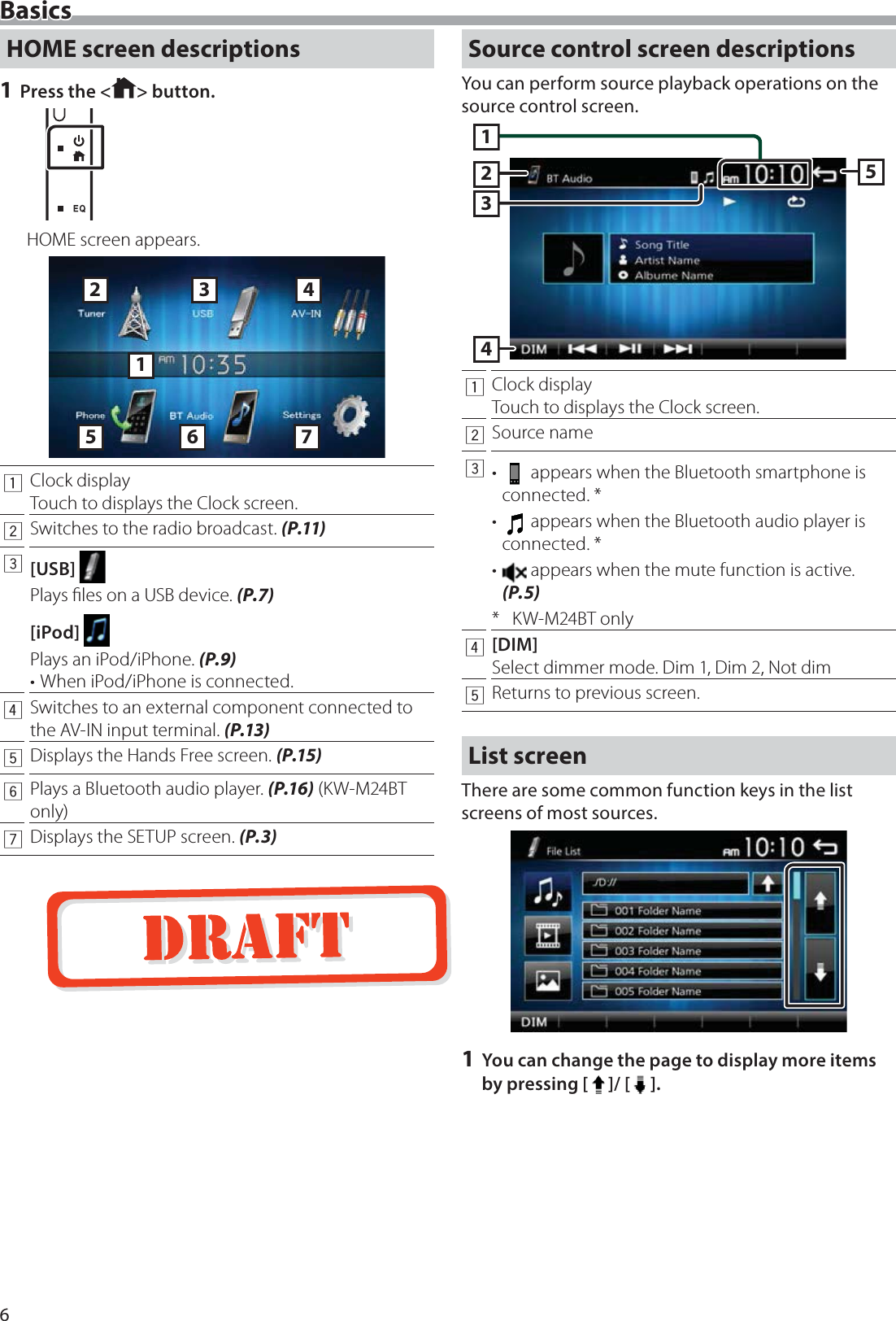 6BasicsHOME screen descriptions1 Press the < > button.HOME screen appears.12536471Clock displayTouch to displays the Clock screen.2Switches to the radio broadcast. (P.11)3[USB] Plays ﬁles on a USB device. (P.7)[iPod] Plays an iPod/iPhone. (P.9)&bull; When iPod/iPhone is connected.4Switches to an external component connected to the AV-IN input terminal. (P.13)5Displays the Hands Free screen. (P.15)6Plays a Bluetooth audio player. (P.16) (KW-M24BT only)7Displays the SETUP screen. (P.3)Source control screen descriptionsYou can perform source playback operations on the source control screen.143251Clock displayTouch to displays the Clock screen.2Source name3&bull;   appears when the Bluetooth smartphone is connected. *&bull;   appears when the Bluetooth audio player is connected. *&bull;   appears when the mute function is active. (P.5)* KW-M24BT only4[DIM]Select dimmer mode. Dim 1, Dim 2, Not dim5Returns to previous screen.List screenThere are some common function keys in the list screens of most sources.1 You can change the page to display more items by pressing [ ]/ [ ].