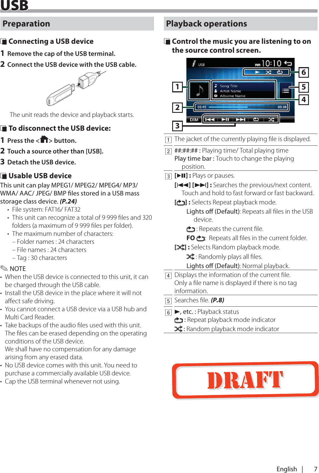 7English   |USBUSBPreparation &Ntilde; Connecting a USB device1 Remove the cap of the USB terminal.2 Connect the USB device with the USB cable.The unit reads the device and playback starts. &Ntilde; To disconnect the USB device:1 Press the < > button.2 Touch a source other than [USB].3 Detach the USB device. &Ntilde; Usable USB deviceThis unit can play MPEG1/ MPEG2/ MPEG4/ MP3/WMA/ AAC/ JPEG/ BMP les stored in a USB mass storage class device. (P.24)&bull;  File system: FAT16/ FAT32&bull;  This unit can recognize a total of 9 999 ﬁles and 320 folders (a maximum of 9 999 ﬁles per folder).&bull;  The maximum number of characters: &ndash; Folder names : 24 characters &ndash; File names : 24 characters &ndash; Tag : 30 characters ✎NOTE&bull;  When the USB device is connected to this unit, it can be charged through the USB cable.&bull;  Install the USB device in the place where it will not aﬀect safe driving.&bull;  You cannot connect a USB device via a USB hub and Multi Card Reader.&bull;  Take backups of the audio ﬁles used with this unit. The ﬁles can be erased depending on the operating conditions of the USB device. We shall have no compensation for any damage arising from any erased data.&bull;  No USB device comes with this unit. You need to purchase a commercially available USB device. &bull;  Cap the USB terminal whenever not using.Playback operations &Ntilde; Control the music you are listening to on the source control screen.1632541The jacket of the currently playing ﬁle is displayed.2##:##:## : Playing time/ Total playing timePlay time bar : Touch to change the playing position.3[L] : Plays or pauses.[E] [F] : Searches the previous/next content.  Touch and hold to fast forward or fast backward.[] : Selects Repeat playback mode. Lights o (Default): Repeats all ﬁles in the USB device.  : Repeats the current ﬁle.FO :  Repeats all ﬁles in the current folder.[] : Selects Random playback mode. : Randomly plays all ﬁles.Lights o (Default): Normal playback.4Displays the information of the current ﬁle.Only a ﬁle name is displayed if there is no tag information.5Searches ﬁle. (P.8)6D, etc. : Playback status : Repeat playback mode indicator : Random playback mode indicator