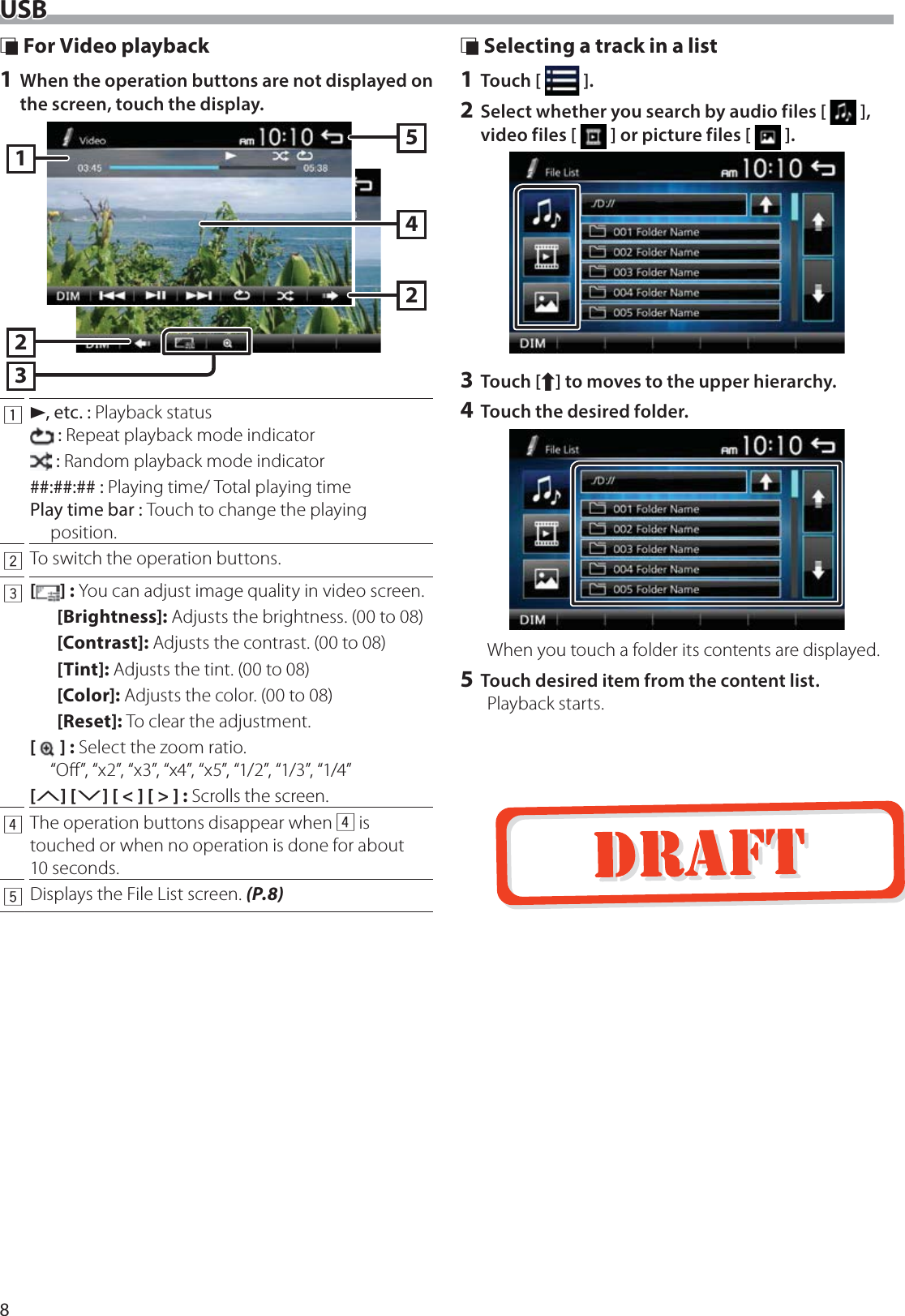 8USB &Ntilde; For Video playback1 When the operation buttons are not displayed on the screen, touch the display.3212451D, etc. : Playback status : Repeat playback mode indicator : Random playback mode indicator##:##:## : Playing time/ Total playing timePlay time bar : Touch to change the playing position.2To switch the operation buttons.3[] : You can adjust image quality in video screen.[Brightness]: Adjusts the brightness. (00 to 08)[Contrast]: Adjusts the contrast. (00 to 08)[Tint]: Adjusts the tint. (00 to 08)[Color]: Adjusts the color. (00 to 08)[Reset]: To clear the adjustment.[] : Select the zoom ratio.  &ldquo;Oﬀ&rdquo;, &ldquo;x2&rdquo;, &ldquo;x3&rdquo;, &ldquo;x4&rdquo;, &ldquo;x5&rdquo;, &ldquo;1/2&rdquo;, &ldquo;1/3&rdquo;, &ldquo;1/4&rdquo; [3] [2] [ < ] [ > ] :  Scrolls the screen.4The operation buttons disappear when 4 is touched or when no operation is done for about 10 seconds.5Displays the File List screen. (P.8) &Ntilde; Selecting a track in a list1 Touch [   ].2 Select whether you search by audio files [   ], video files [   ] or picture files [   ].3 Touch [Y] to moves to the upper hierarchy.4 Touch the desired folder.When you touch a folder its contents are displayed.5 Touch desired item from the content list.Playback starts.