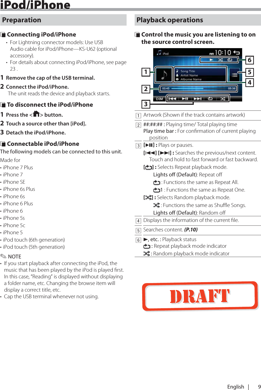 9English   |iPod/iPhoneiPod/iPhonePreparation &Ntilde; Connecting iPod/iPhone&bull;  For Lightning connector models: Use USB Audio cable for iPod/iPhone&mdash;KS-U62 (optional accessory).&bull;  For details about connecting iPod/iPhone, see page 23 .1 Remove the cap of the USB terminal.2 Connect the iPod/iPhone.The unit reads the device and playback starts. &Ntilde; To disconnect the iPod/iPhone1 Press the < > button.2 Touch a source other than [iPod].3 Detach the iPod/iPhone. &Ntilde; Connectable iPod/iPhoneThe following models can be connected to this unit.Made for&bull; iPhone 7 Plus&bull; iPhone 7&bull; iPhone SE&bull; iPhone 6s Plus&bull; iPhone 6s&bull; iPhone 6 Plus&bull; iPhone 6&bull; iPhone 5s&bull; iPhone 5c&bull; iPhone 5&bull; iPod touch (6th generation)&bull; iPod touch (5th generation) ✎NOTE&bull;  If you start playback after connecting the iPod, the music that has been played by the iPod is played ﬁrst. In this case, &ldquo;Reading&rdquo; is displayed without displaying a folder name, etc. Changing the browse item will display a correct title, etc.&bull;  Cap the USB terminal whenever not using.Playback operations &Ntilde; Control the music you are listening to on the source control screen.1632541Artwork (Shown if the track contains artwork)2##:##:## : Playing time/ Total playing timePlay time bar : For conﬁrmation of current playing position3L : Plays or pauses.[E] [F] : Searches the previous/next content.  Touch and hold to fast forward or fast backward.[] : Selects Repeat playback mode. Lights o (Default): Repeat oﬀ : Functions the same as Repeat All. 1 : Functions the same as Repeat One. [] : Selects Random playback mode. : Functions the same as Shuﬄe Songs. Lights o (Default): Random oﬀ4Displays the information of the current ﬁle.5Searches content. (P.10)6D, etc. : Playback status : Repeat playback mode indicator : Random playback mode indicator