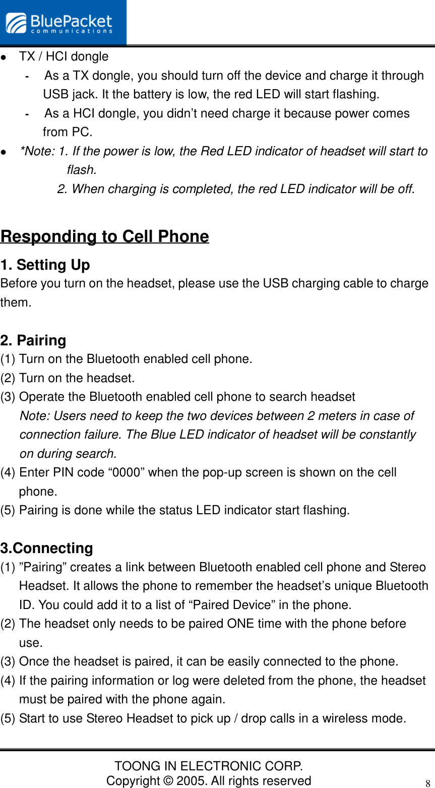 TOONG IN ELECTRONIC CORP.Copyright © 2005. All rights reserved8 TX / HCI dongle- As a TX dongle, you should turn off the device and charge it throughUSB jack. It the battery is low, the red LED will start flashing.- As a HCI dongle, you didn’t need charge it because power comesfrom PC. *Note: 1. If the power is low, the Red LED indicator of headset will start toflash.2. When charging is completed, the red LED indicator will be off.Responding to Cell Phone1. Setting UpBefore you turn on the headset, please use the USB charging cable to chargethem.2. Pairing(1) Turn on the Bluetooth enabled cell phone.(2) Turn on the headset.(3) Operate the Bluetooth enabled cell phone to search headsetNote: Users need to keep the two devices between 2 meters in case ofconnection failure. The Blue LED indicator of headset will be constantlyon during search.(4) Enter PIN code “0000” when the pop-up screen is shown on the cellphone.(5) Pairing is done while the status LED indicator start flashing.3.Connecting(1) ”Pairing” creates a link between Bluetooth enabled cell phone and StereoHeadset. It allows the phone to remember the headset’s unique BluetoothID. You could add it to a list of “Paired Device” in the phone.(2) The headset only needs to be paired ONE time with the phone beforeuse.(3) Once the headset is paired, it can be easily connected to the phone.(4) If the pairing information or log were deleted from the phone, the headsetmust be paired with the phone again.(5) Start to use Stereo Headset to pick up / drop calls in a wireless mode.