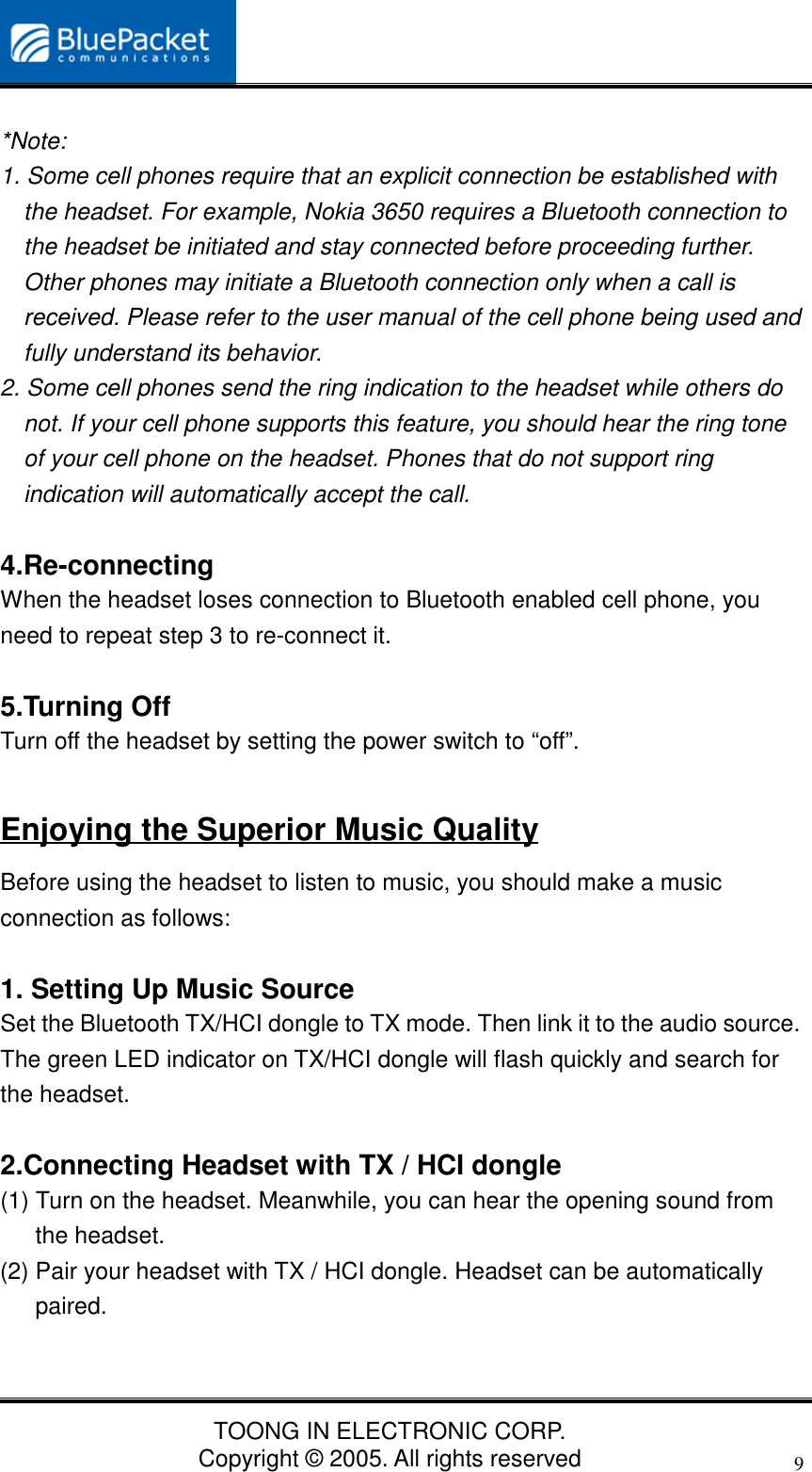 TOONG IN ELECTRONIC CORP.Copyright © 2005. All rights reserved9*Note:1. Some cell phones require that an explicit connection be established withthe headset. For example, Nokia 3650 requires a Bluetooth connection tothe headset be initiated and stay connected before proceeding further.Other phones may initiate a Bluetooth connection only when a call isreceived. Please refer to the user manual of the cell phone being used andfully understand its behavior.2. Some cell phones send the ring indication to the headset while others donot. If your cell phone supports this feature, you should hear the ring toneof your cell phone on the headset. Phones that do not support ringindication will automatically accept the call.4.Re-connectingWhen the headset loses connection to Bluetooth enabled cell phone, youneed to repeat step 3 to re-connect it.5.Turning OffTurn off the headset by setting the power switch to “off”.Enjoying the Superior Music QualityBefore using the headset to listen to music, you should make a musicconnection as follows:1. Setting Up Music SourceSet the Bluetooth TX/HCI dongle to TX mode. Then link it to the audio source.The green LED indicator on TX/HCI dongle will flash quickly and search forthe headset.2.Connecting Headset with TX / HCI dongle(1) Turn on the headset. Meanwhile, you can hear the opening sound fromthe headset.(2) Pair your headset with TX / HCI dongle. Headset can be automaticallypaired.