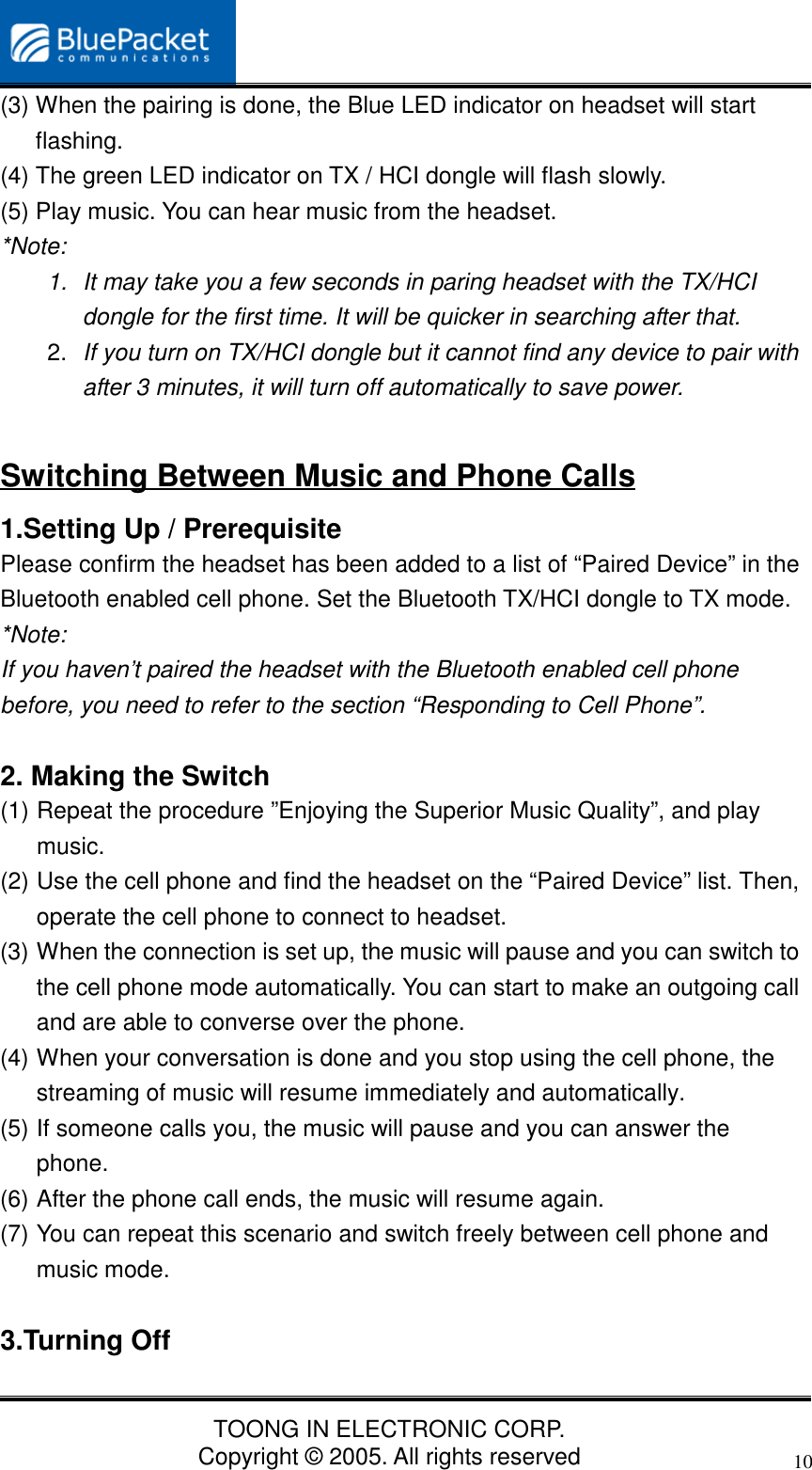 TOONG IN ELECTRONIC CORP.Copyright © 2005. All rights reserved10(3) When the pairing is done, the Blue LED indicator on headset will startflashing.(4) The green LED indicator on TX / HCI dongle will flash slowly.(5) Play music. You can hear music from the headset.*Note:1.  It may take you a few seconds in paring headset with the TX/HCIdongle for the first time. It will be quicker in searching after that.2.  If you turn on TX/HCI dongle but it cannot find any device to pair withafter 3 minutes, it will turn off automatically to save power.Switching Between Music and Phone Calls1.Setting Up / PrerequisitePlease confirm the headset has been added to a list of “Paired Device” in theBluetooth enabled cell phone. Set the Bluetooth TX/HCI dongle to TX mode.*Note:If you haven’t paired the headset with the Bluetooth enabled cell phonebefore, you need to refer to the section “Responding to Cell Phone”.2. Making the Switch(1) Repeat the procedure ”Enjoying the Superior Music Quality”, and playmusic.(2) Use the cell phone and find the headset on the “Paired Device” list. Then,operate the cell phone to connect to headset.(3) When the connection is set up, the music will pause and you can switch tothe cell phone mode automatically. You can start to make an outgoing calland are able to converse over the phone.(4) When your conversation is done and you stop using the cell phone, thestreaming of music will resume immediately and automatically.(5) If someone calls you, the music will pause and you can answer thephone.(6) After the phone call ends, the music will resume again.(7) You can repeat this scenario and switch freely between cell phone andmusic mode.3.Turning Off