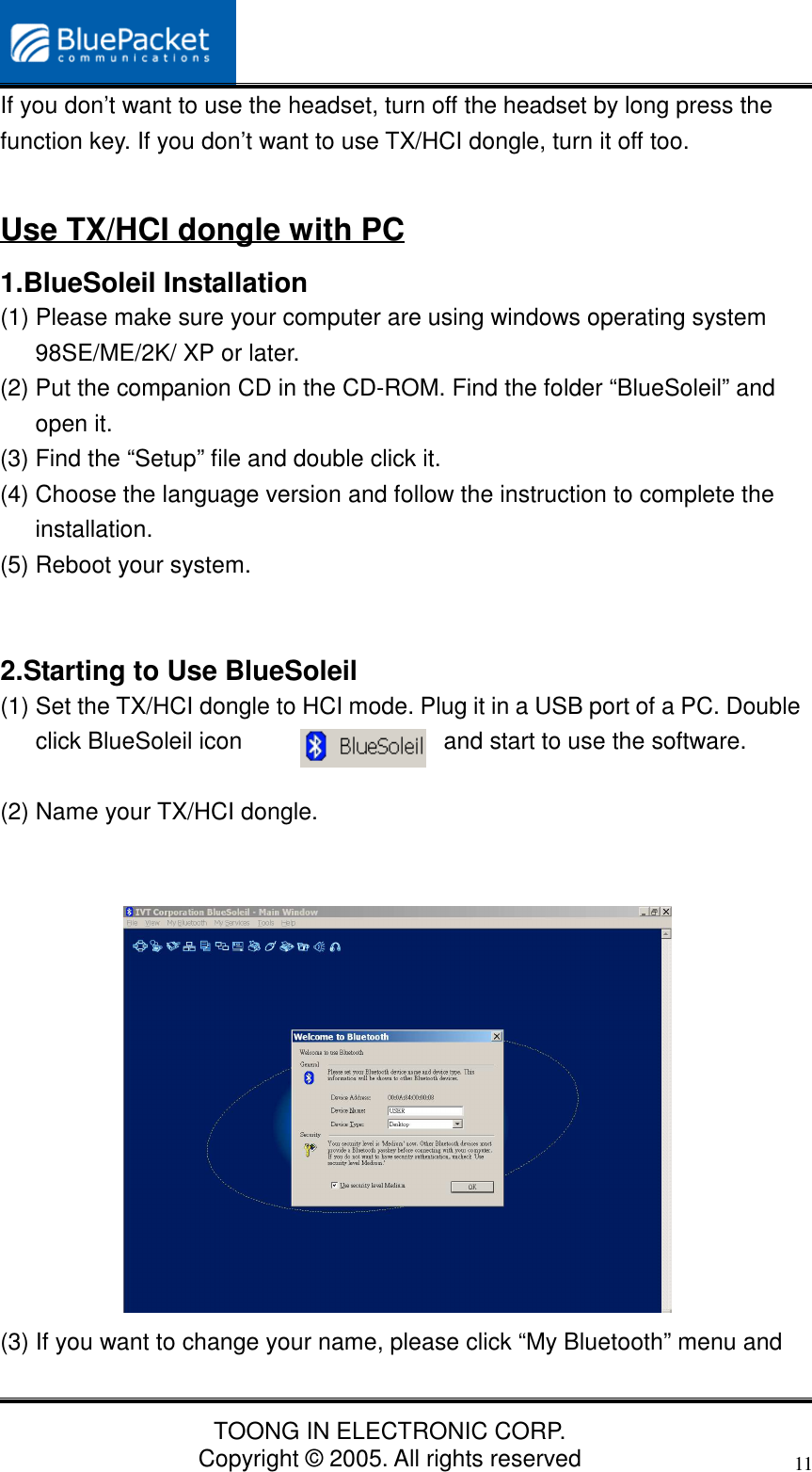 TOONG IN ELECTRONIC CORP.Copyright © 2005. All rights reserved11If you don’t want to use the headset, turn off the headset by long press thefunction key. If you don’t want to use TX/HCI dongle, turn it off too.Use TX/HCI dongle with PC1.BlueSoleil Installation(1) Please make sure your computer are using windows operating system98SE/ME/2K/ XP or later.(2) Put the companion CD in the CD-ROM. Find the folder “BlueSoleil” andopen it.(3) Find the “Setup” file and double click it.(4) Choose the language version and follow the instruction to complete theinstallation.(5) Reboot your system.2.Starting to Use BlueSoleil(1) Set the TX/HCI dongle to HCI mode. Plug it in a USB port of a PC. Doubleclick BlueSoleil icon and start to use the software.(2) Name your TX/HCI dongle.(3) If you want to change your name, please click “My Bluetooth” menu and