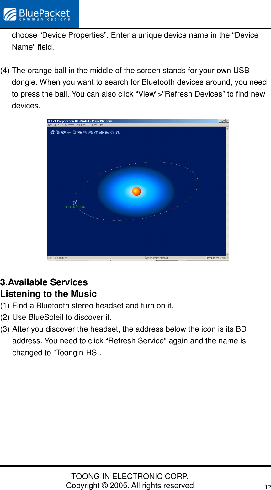 TOONG IN ELECTRONIC CORP.Copyright © 2005. All rights reserved12choose “Device Properties”. Enter a unique device name in the “DeviceName” field.(4) The orange ball in the middle of the screen stands for your own USBdongle. When you want to search for Bluetooth devices around, you needto press the ball. You can also click “View”&gt;”Refresh Devices” to find newdevices.3.Available ServicesListening to the Music(1) Find a Bluetooth stereo headset and turn on it.(2) Use BlueSoleil to discover it.(3) After you discover the headset, the address below the icon is its BDaddress. You need to click “Refresh Service” again and the name ischanged to “Toongin-HS”.