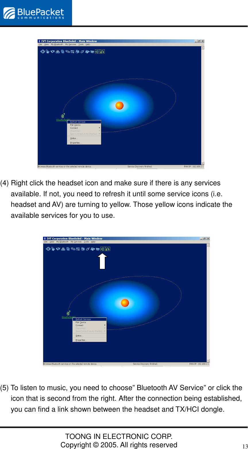 TOONG IN ELECTRONIC CORP.Copyright © 2005. All rights reserved13(4) Right click the headset icon and make sure if there is any servicesavailable. If not, you need to refresh it until some service icons (i.e.headset and AV) are turning to yellow. Those yellow icons indicate theavailable services for you to use.(5) To listen to music, you need to choose” Bluetooth AV Service” or click theicon that is second from the right. After the connection being established,you can find a link shown between the headset and TX/HCI dongle.