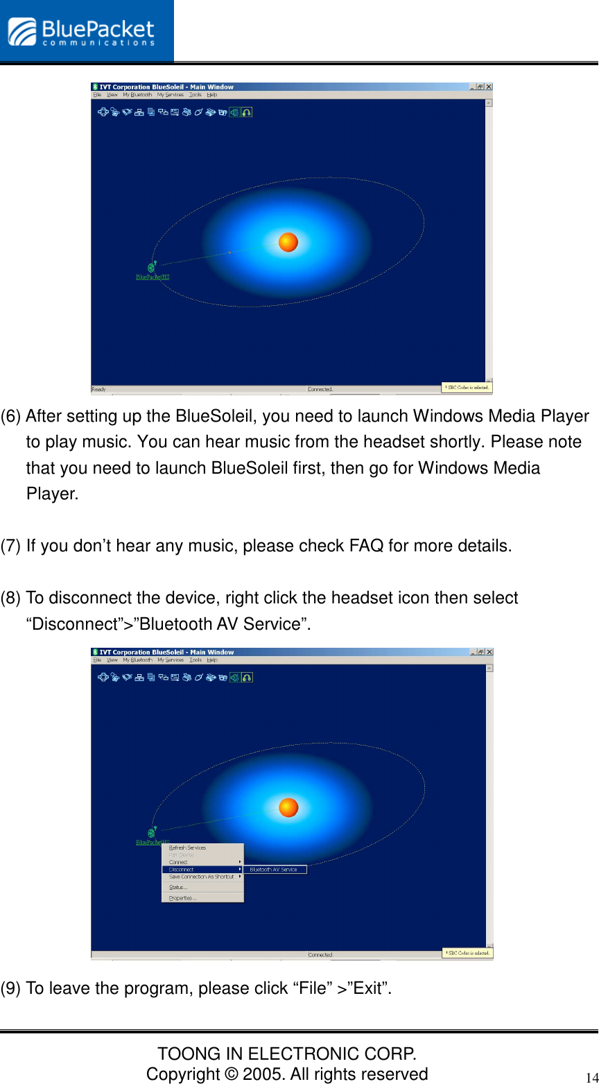 TOONG IN ELECTRONIC CORP.Copyright © 2005. All rights reserved14(6) After setting up the BlueSoleil, you need to launch Windows Media Playerto play music. You can hear music from the headset shortly. Please notethat you need to launch BlueSoleil first, then go for Windows MediaPlayer.(7) If you don’t hear any music, please check FAQ for more details.(8) To disconnect the device, right click the headset icon then select“Disconnect”&gt;”Bluetooth AV Service”.(9) To leave the program, please click “File” &gt;”Exit”.