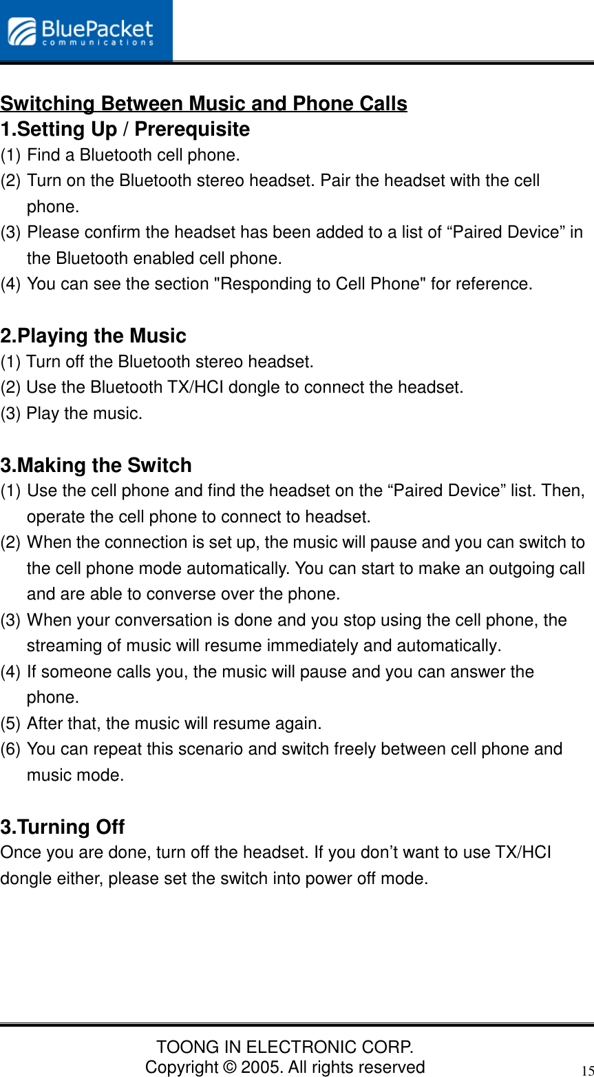 TOONG IN ELECTRONIC CORP.Copyright © 2005. All rights reserved15Switching Between Music and Phone Calls1.Setting Up / Prerequisite(1) Find a Bluetooth cell phone.(2) Turn on the Bluetooth stereo headset. Pair the headset with the cellphone.(3) Please confirm the headset has been added to a list of “Paired Device” inthe Bluetooth enabled cell phone.(4) You can see the section &quot;Responding to Cell Phone&quot; for reference.2.Playing the Music(1) Turn off the Bluetooth stereo headset.(2) Use the Bluetooth TX/HCI dongle to connect the headset.(3) Play the music.3.Making the Switch(1) Use the cell phone and find the headset on the “Paired Device” list. Then,operate the cell phone to connect to headset.(2) When the connection is set up, the music will pause and you can switch tothe cell phone mode automatically. You can start to make an outgoing calland are able to converse over the phone.(3) When your conversation is done and you stop using the cell phone, thestreaming of music will resume immediately and automatically.(4) If someone calls you, the music will pause and you can answer thephone.(5) After that, the music will resume again.(6) You can repeat this scenario and switch freely between cell phone andmusic mode.3.Turning OffOnce you are done, turn off the headset. If you don’t want to use TX/HCIdongle either, please set the switch into power off mode.