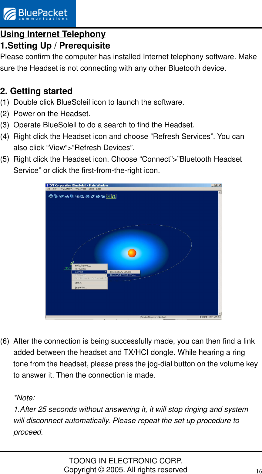 TOONG IN ELECTRONIC CORP.Copyright © 2005. All rights reserved16Using Internet Telephony1.Setting Up / PrerequisitePlease confirm the computer has installed Internet telephony software. Makesure the Headset is not connecting with any other Bluetooth device.2. Getting started(1)  Double click BlueSoleil icon to launch the software.(2)  Power on the Headset.(3)  Operate BlueSoleil to do a search to find the Headset.(4)  Right click the Headset icon and choose “Refresh Services”. You canalso click “View”&gt;”Refresh Devices”.(5)  Right click the Headset icon. Choose “Connect”&gt;”Bluetooth HeadsetService” or click the first-from-the-right icon.(6)  After the connection is being successfully made, you can then find a linkadded between the headset and TX/HCI dongle. While hearing a ringtone from the headset, please press the jog-dial button on the volume keyto answer it. Then the connection is made.*Note:1.After 25 seconds without answering it, it will stop ringing and systemwill disconnect automatically. Please repeat the set up procedure toproceed.