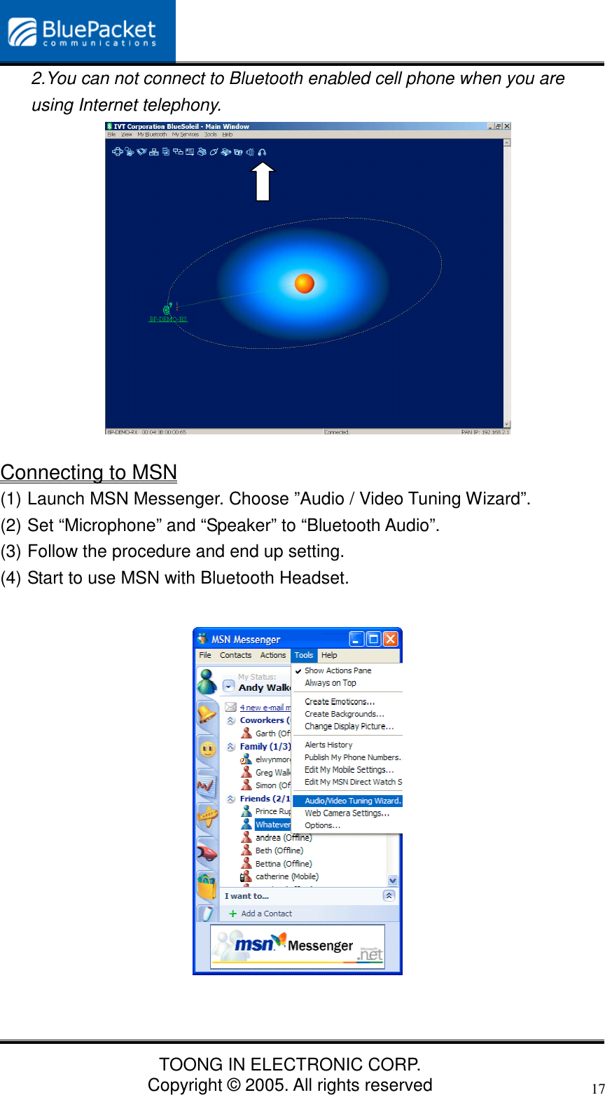 TOONG IN ELECTRONIC CORP.Copyright © 2005. All rights reserved172.You can not connect to Bluetooth enabled cell phone when you areusing Internet telephony.Connecting to MSN(1) Launch MSN Messenger. Choose ”Audio / Video Tuning Wizard”.(2) Set “Microphone” and “Speaker” to “Bluetooth Audio”.(3) Follow the procedure and end up setting.(4) Start to use MSN with Bluetooth Headset.