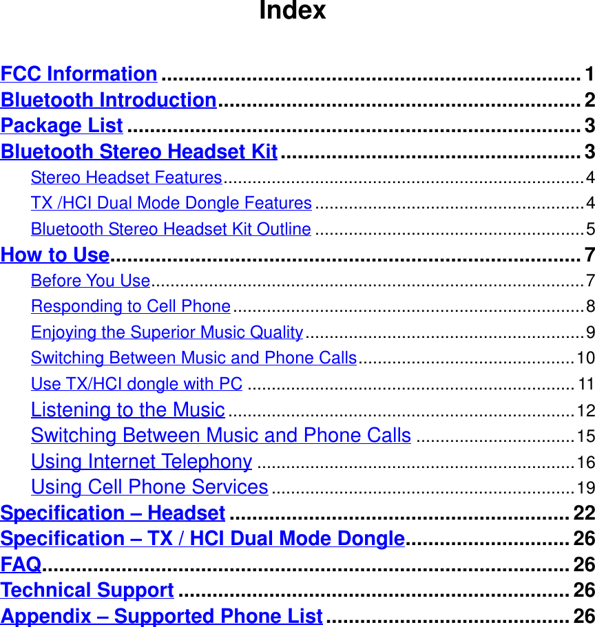 IndexFCC Information..........................................................................1Bluetooth Introduction................................................................ 2Package List ................................................................................3Bluetooth Stereo Headset Kit.....................................................3Stereo Headset Features...........................................................................4TX /HCI Dual Mode Dongle Features........................................................4Bluetooth Stereo Headset Kit Outline ........................................................5How to Use...................................................................................7Before You Use..........................................................................................7Responding to Cell Phone.........................................................................8Enjoying the Superior Music Quality..........................................................9Switching Between Music and Phone Calls.............................................10Use TX/HCI dongle with PC ....................................................................11Listening to the Music........................................................................12Switching Between Music and Phone Calls.................................15Using Internet Telephony..................................................................16Using Cell Phone Services...............................................................19Specification – Headset ............................................................ 22Specification – TX / HCI Dual Mode Dongle............................. 26FAQ............................................................................................. 26Technical Support ..................................................................... 26Appendix – Supported Phone List........................................... 26   