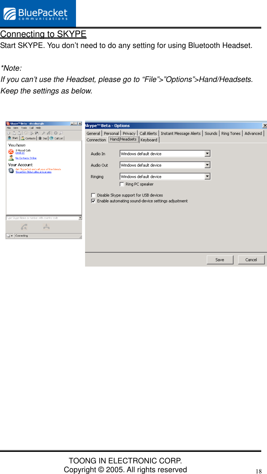 TOONG IN ELECTRONIC CORP.Copyright © 2005. All rights reserved18Connecting to SKYPEStart SKYPE. You don’t need to do any setting for using Bluetooth Headset.*Note:If you can’t use the Headset, please go to “File”&gt;”Options”&gt;Hand/Headsets.Keep the settings as below.