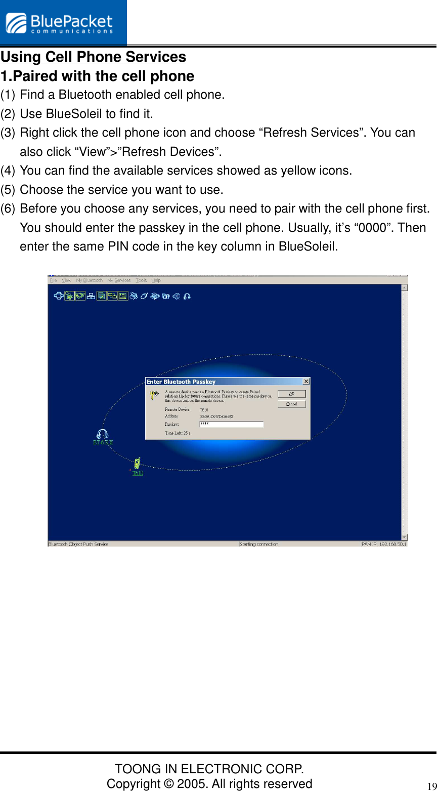 TOONG IN ELECTRONIC CORP.Copyright © 2005. All rights reserved19Using Cell Phone Services1.Paired with the cell phone(1) Find a Bluetooth enabled cell phone.(2) Use BlueSoleil to find it.(3) Right click the cell phone icon and choose “Refresh Services”. You canalso click “View”&gt;”Refresh Devices”.(4) You can find the available services showed as yellow icons.(5) Choose the service you want to use.(6) Before you choose any services, you need to pair with the cell phone first.You should enter the passkey in the cell phone. Usually, it’s “0000”. Thenenter the same PIN code in the key column in BlueSoleil.