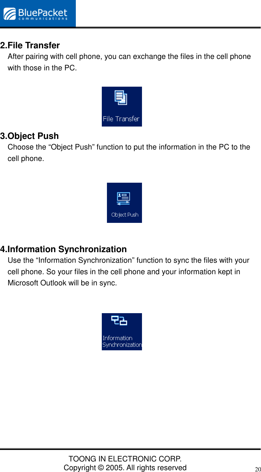 TOONG IN ELECTRONIC CORP.Copyright © 2005. All rights reserved202.File TransferAfter pairing with cell phone, you can exchange the files in the cell phonewith those in the PC.3.Object PushChoose the “Object Push” function to put the information in the PC to thecell phone.4.Information SynchronizationUse the “Information Synchronization” function to sync the files with yourcell phone. So your files in the cell phone and your information kept inMicrosoft Outlook will be in sync.