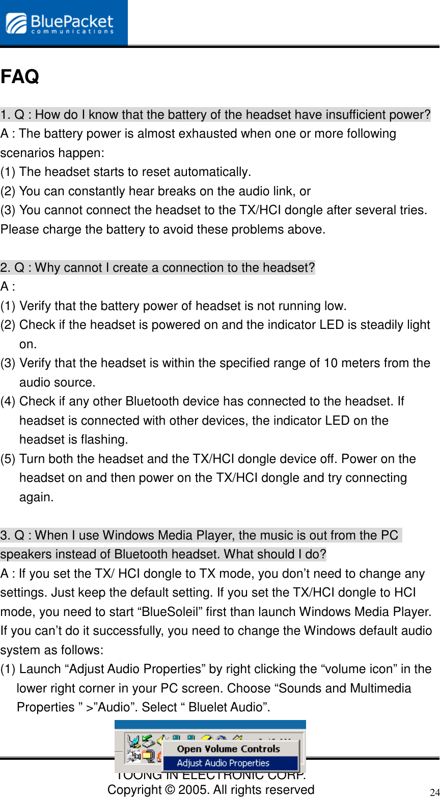 TOONG IN ELECTRONIC CORP.Copyright © 2005. All rights reserved24FAQ1. Q : How do I know that the battery of the headset have insufficient power?A : The battery power is almost exhausted when one or more followingscenarios happen:(1) The headset starts to reset automatically.(2) You can constantly hear breaks on the audio link, or(3) You cannot connect the headset to the TX/HCI dongle after several tries.Please charge the battery to avoid these problems above.2. Q : Why cannot I create a connection to the headset?A :(1) Verify that the battery power of headset is not running low.(2) Check if the headset is powered on and the indicator LED is steadily lighton.(3) Verify that the headset is within the specified range of 10 meters from theaudio source.(4) Check if any other Bluetooth device has connected to the headset. Ifheadset is connected with other devices, the indicator LED on theheadset is flashing.(5) Turn both the headset and the TX/HCI dongle device off. Power on theheadset on and then power on the TX/HCI dongle and try connectingagain.3. Q : When I use Windows Media Player, the music is out from the PCspeakers instead of Bluetooth headset. What should I do?A : If you set the TX/ HCI dongle to TX mode, you don’t need to change anysettings. Just keep the default setting. If you set the TX/HCI dongle to HCImode, you need to start “BlueSoleil” first than launch Windows Media Player.If you can’t do it successfully, you need to change the Windows default audiosystem as follows:(1) Launch “Adjust Audio Properties” by right clicking the “volume icon” in thelower right corner in your PC screen. Choose “Sounds and MultimediaProperties ” &gt;”Audio”. Select “ Bluelet Audio”.