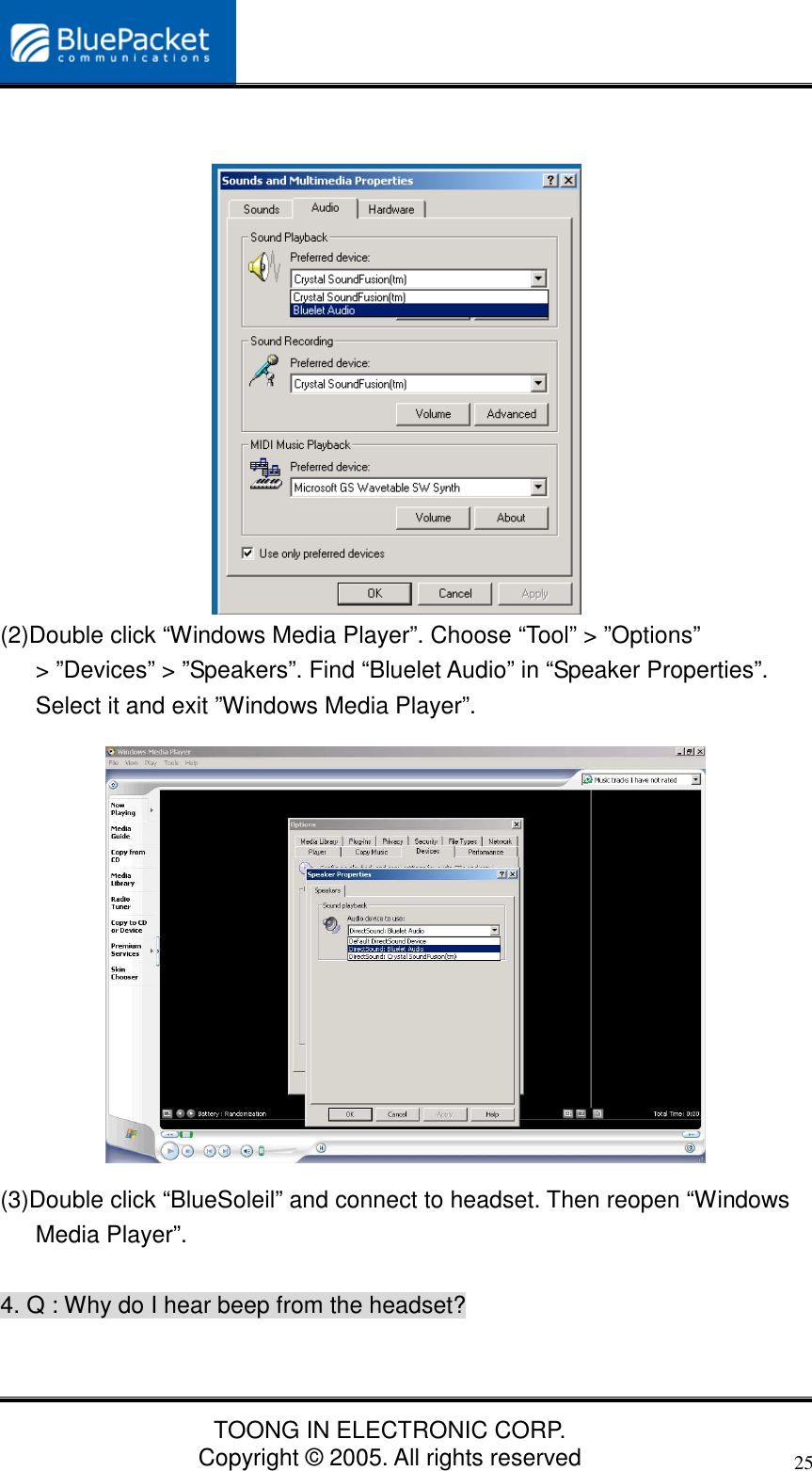 TOONG IN ELECTRONIC CORP.Copyright © 2005. All rights reserved25(2)Double click “Windows Media Player”. Choose “Tool” &gt; ”Options”&gt; ”Devices” &gt; ”Speakers”. Find “Bluelet Audio” in “Speaker Properties”.Select it and exit ”Windows Media Player”.(3)Double click “BlueSoleil” and connect to headset. Then reopen “WindowsMedia Player”.4. Q : Why do I hear beep from the headset?